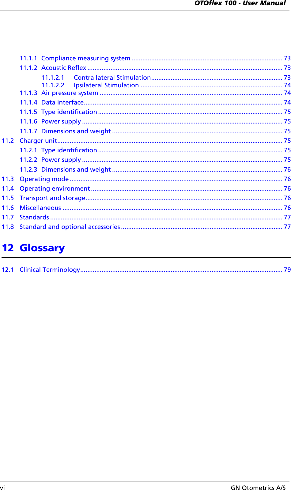  OTOflex 100 - User Manualvi GN Otometrics A/S11.1.1 Compliance measuring system ..................................................................................... 7311.1.2 Acoustic Reflex .............................................................................................................. 7311.1.2.1 Contra lateral Stimulation.......................................................................... 7311.1.2.2 Ipsilateral Stimulation ................................................................................ 7411.1.3 Air pressure system .......................................................................................................7411.1.4 Data interface................................................................................................................ 7411.1.5 Type identification ........................................................................................................ 7511.1.6 Power supply ................................................................................................................. 7511.1.7 Dimensions and weight ................................................................................................ 7511.2 Charger unit............................................................................................................................... 7511.2.1 Type identification ........................................................................................................ 7511.2.2 Power supply ................................................................................................................. 7511.2.3 Dimensions and weight ................................................................................................ 7611.3 Operating mode ........................................................................................................................ 7611.4 Operating environment ............................................................................................................ 7611.5 Transport and storage............................................................................................................... 7611.6 Miscellaneous ............................................................................................................................ 7611.7 Standards ................................................................................................................................... 7711.8 Standard and optional accessories ...........................................................................................7712 Glossary12.1 Clinical Terminology.................................................................................................................. 79