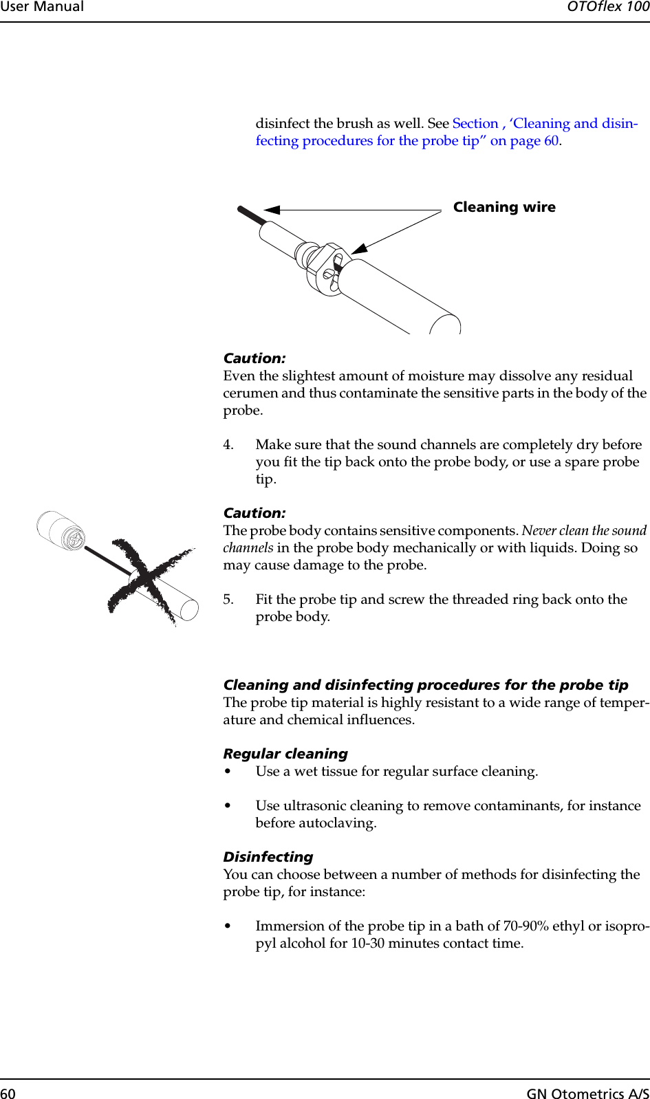 60 GN Otometrics A/SUser Manual  OTOflex 100disinfect the brush as well. See Section , ‘Cleaning and disin-fecting procedures for the probe tip” on page 60.Caution:Even the slightest amount of moisture may dissolve any residual cerumen and thus contaminate the sensitive parts in the body of the probe.4. Make sure that the sound channels are completely dry before you fit the tip back onto the probe body, or use a spare probe tip.Caution:The probe body contains sensitive components. Never clean the sound channels in the probe body mechanically or with liquids. Doing so may cause damage to the probe.5. Fit the probe tip and screw the threaded ring back onto the probe body.Cleaning and disinfecting procedures for the probe tipThe probe tip material is highly resistant to a wide range of temper-ature and chemical influences.Regular cleaning• Use a wet tissue for regular surface cleaning.• Use ultrasonic cleaning to remove contaminants, for instance before autoclaving.DisinfectingYou can choose between a number of methods for disinfecting the probe tip, for instance:• Immersion of the probe tip in a bath of 70-90% ethyl or isopro-pyl alcohol for 10-30 minutes contact time.Cleaning wire