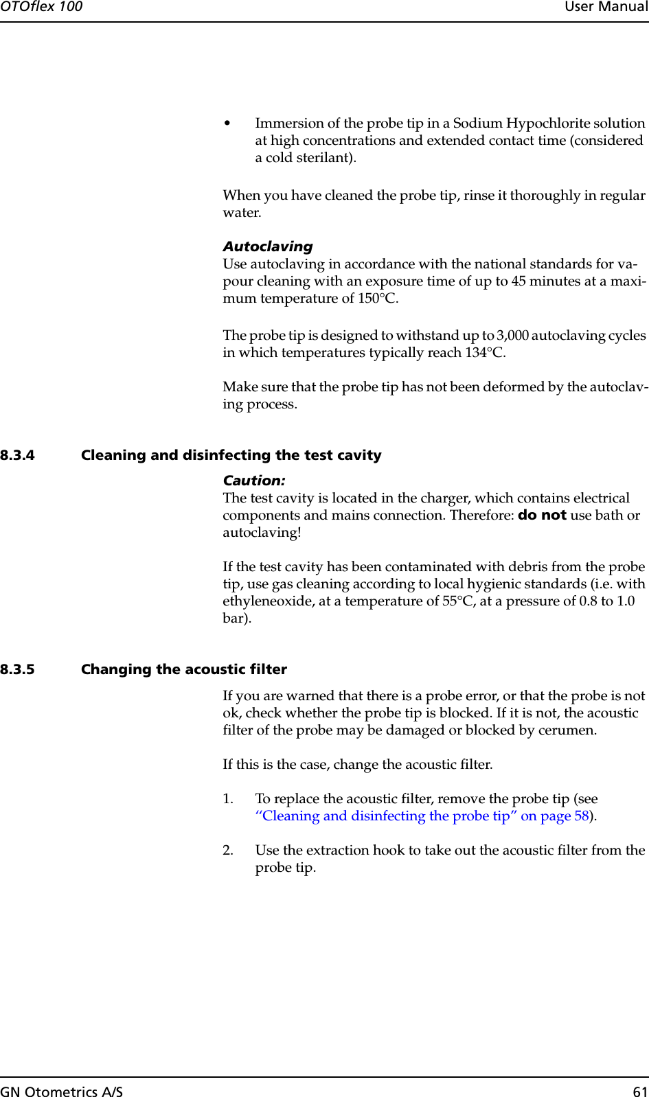 GN Otometrics A/S 61OTOflex 100  User Manual• Immersion of the probe tip in a Sodium Hypochlorite solution at high concentrations and extended contact time (considered a cold sterilant).When you have cleaned the probe tip, rinse it thoroughly in regular water.AutoclavingUse autoclaving in accordance with the national standards for va-pour cleaning with an exposure time of up to 45 minutes at a maxi-mum temperature of 150°C.The probe tip is designed to withstand up to 3,000 autoclaving cycles in which temperatures typically reach 134°C.Make sure that the probe tip has not been deformed by the autoclav-ing process.8.3.4 Cleaning and disinfecting the test cavityCaution:The test cavity is located in the charger, which contains electrical components and mains connection. Therefore: do not use bath or autoclaving!If the test cavity has been contaminated with debris from the probe tip, use gas cleaning according to local hygienic standards (i.e. with ethyleneoxide, at a temperature of 55°C, at a pressure of 0.8 to 1.0 bar).8.3.5 Changing the acoustic filterIf you are warned that there is a probe error, or that the probe is not ok, check whether the probe tip is blocked. If it is not, the acoustic filter of the probe may be damaged or blocked by cerumen.If this is the case, change the acoustic filter.1. To replace the acoustic filter, remove the probe tip (see  ‘‘Cleaning and disinfecting the probe tip” on page 58).2. Use the extraction hook to take out the acoustic filter from the probe tip.