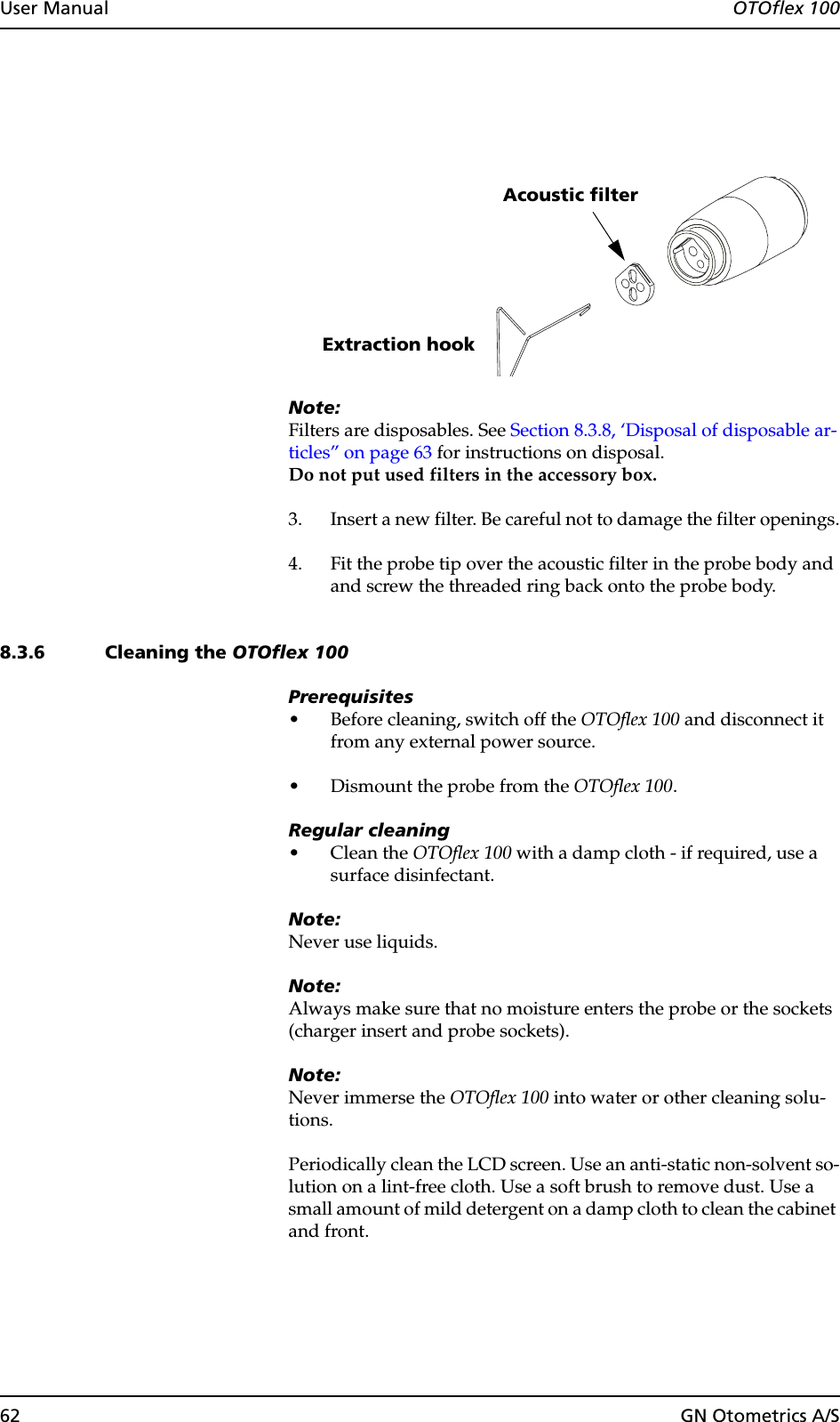 62 GN Otometrics A/SUser Manual  OTOflex 100Note:Filters are disposables. See Section 8.3.8, ‘Disposal of disposable ar-ticles” on page 63 for instructions on disposal.Do not put used filters in the accessory box.3. Insert a new filter. Be careful not to damage the filter openings.4. Fit the probe tip over the acoustic filter in the probe body and and screw the threaded ring back onto the probe body.8.3.6 Cleaning the OTOflex 100Prerequisites• Before cleaning, switch off the OTOflex 100 and disconnect it from any external power source.• Dismount the probe from the OTOflex 100.Regular cleaning•Clean the OTOflex 100 with a damp cloth - if required, use a surface disinfectant.Note:Never use liquids.Note:Always make sure that no moisture enters the probe or the sockets (charger insert and probe sockets).Note:Never immerse the OTOflex 100 into water or other cleaning solu-tions.Periodically clean the LCD screen. Use an anti-static non-solvent so-lution on a lint-free cloth. Use a soft brush to remove dust. Use a small amount of mild detergent on a damp cloth to clean the cabinet and front.Extraction hookAcoustic filter