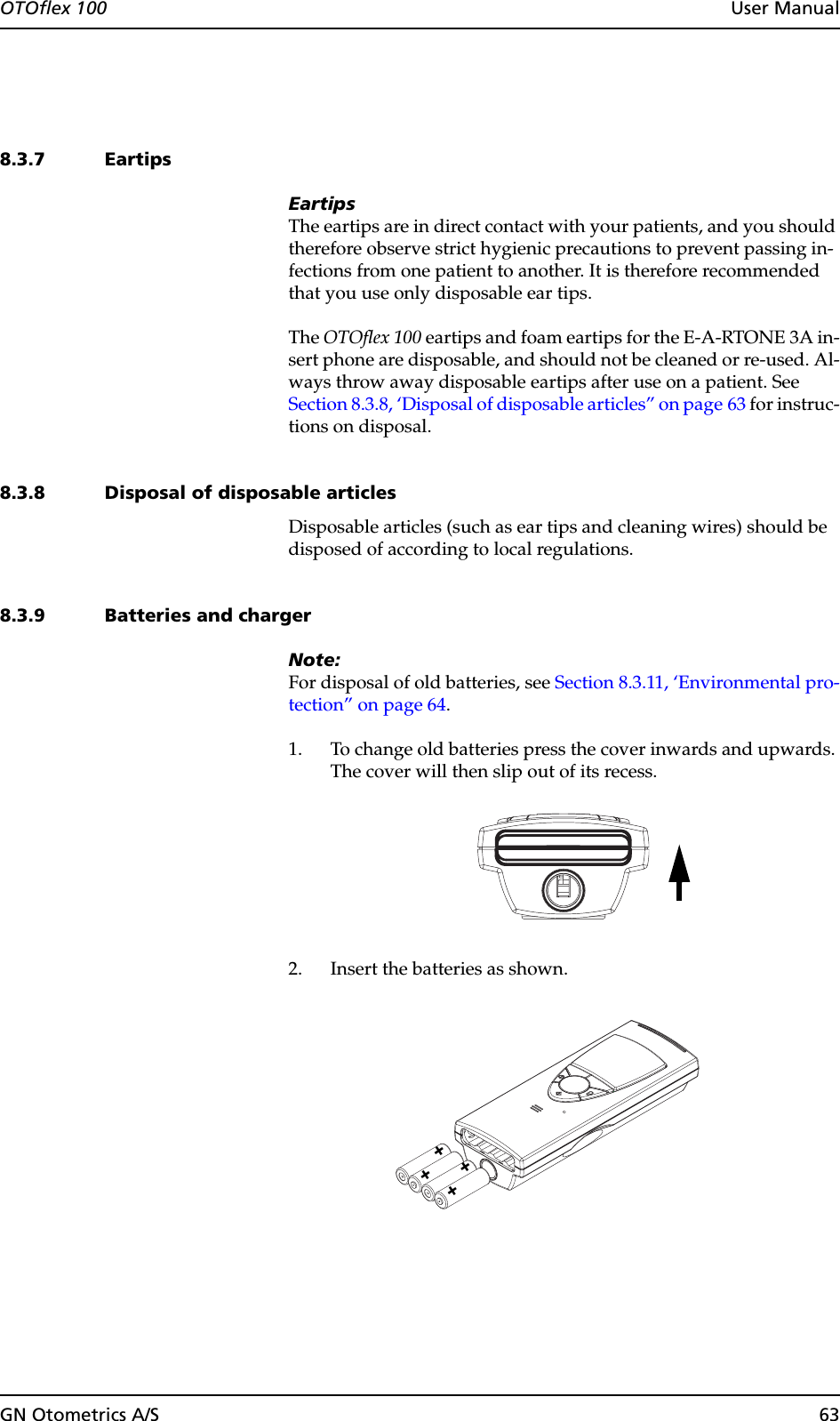 GN Otometrics A/S 63OTOflex 100  User Manual8.3.7 EartipsEartipsThe eartips are in direct contact with your patients, and you should therefore observe strict hygienic precautions to prevent passing in-fections from one patient to another. It is therefore recommended that you use only disposable ear tips.The OTOflex 100 eartips and foam eartips for the E-A-RTONE 3A in-sert phone are disposable, and should not be cleaned or re-used. Al-ways throw away disposable eartips after use on a patient. See Section 8.3.8, ‘Disposal of disposable articles” on page 63 for instruc-tions on disposal.8.3.8 Disposal of disposable articlesDisposable articles (such as ear tips and cleaning wires) should be disposed of according to local regulations.8.3.9 Batteries and chargerNote:For disposal of old batteries, see Section 8.3.11, ‘Environmental pro-tection” on page 64.1. To change old batteries press the cover inwards and upwards. The cover will then slip out of its recess.2. Insert the batteries as shown.++++