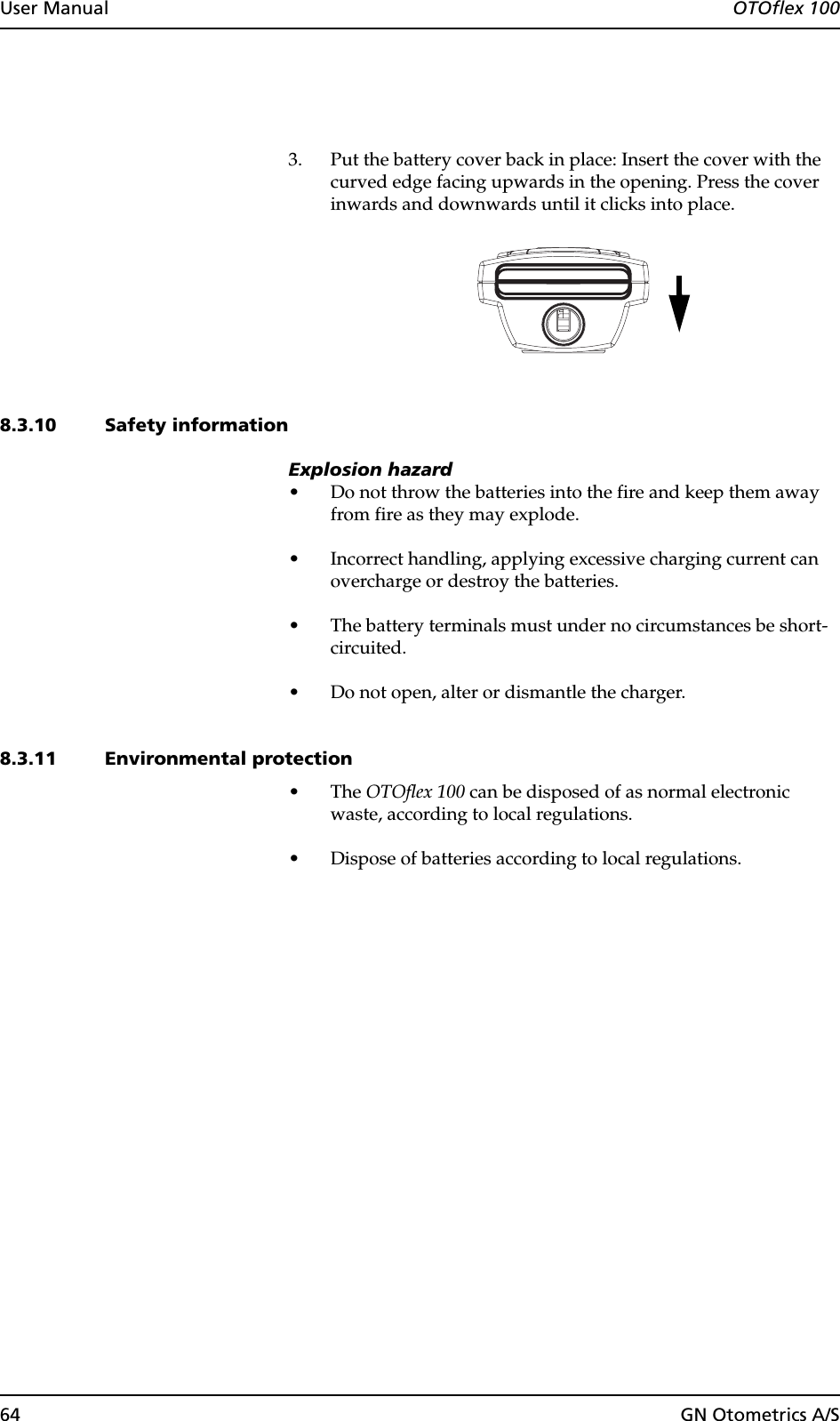 64 GN Otometrics A/SUser Manual  OTOflex 1003. Put the battery cover back in place: Insert the cover with the curved edge facing upwards in the opening. Press the cover inwards and downwards until it clicks into place.8.3.10 Safety informationExplosion hazard• Do not throw the batteries into the fire and keep them away from fire as they may explode.• Incorrect handling, applying excessive charging current can overcharge or destroy the batteries.• The battery terminals must under no circumstances be short-circuited.• Do not open, alter or dismantle the charger.8.3.11 Environmental protection•The OTOflex 100 can be disposed of as normal electronic waste, according to local regulations.• Dispose of batteries according to local regulations.