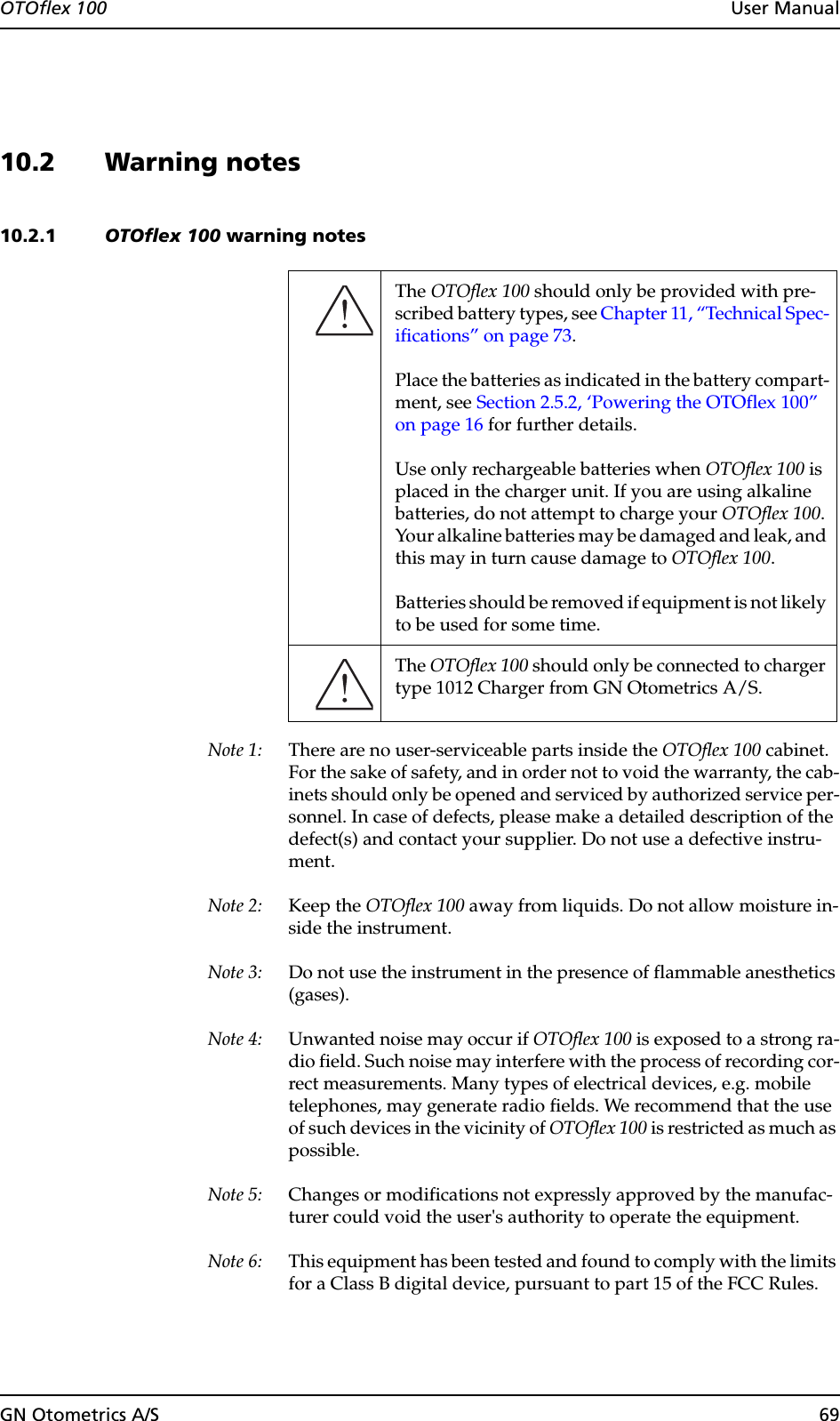 GN Otometrics A/S 69OTOflex 100  User Manual10.2 Warning notes10.2.1 OTOflex 100 warning notesNote 1: There are no user-serviceable parts inside the OTOflex 100 cabinet. For the sake of safety, and in order not to void the warranty, the cab-inets should only be opened and serviced by authorized service per-sonnel. In case of defects, please make a detailed description of the defect(s) and contact your supplier. Do not use a defective instru-ment.Note 2: Keep the OTOflex 100 away from liquids. Do not allow moisture in-side the instrument.Note 3: Do not use the instrument in the presence of flammable anesthetics (gases).Note 4: Unwanted noise may occur if OTOflex 100 is exposed to a strong ra-dio field. Such noise may interfere with the process of recording cor-rect measurements. Many types of electrical devices, e.g. mobile telephones, may generate radio fields. We recommend that the use of such devices in the vicinity of OTOflex 100 is restricted as much as possible.Note 5: Changes or modifications not expressly approved by the manufac-turer could void the user&apos;s authority to operate the equipment.Note 6: This equipment has been tested and found to comply with the limits for a Class B digital device, pursuant to part 15 of the FCC Rules. The OTOflex 100 should only be provided with pre-scribed battery types, see Chapter 11, “Technical Spec-ifications” on page 73.Place the batteries as indicated in the battery compart-ment, see Section 2.5.2, ‘Powering the OTOflex 100” on page 16 for further details. Use only rechargeable batteries when OTOflex 100 is placed in the charger unit. If you are using alkaline batteries, do not attempt to charge your OTOflex 100. Your alkaline batteries may be damaged and leak, and this may in turn cause damage to OTOflex 100.Batteries should be removed if equipment is not likely to be used for some time.The OTOflex 100 should only be connected to charger type 1012 Charger from GN Otometrics A/S.