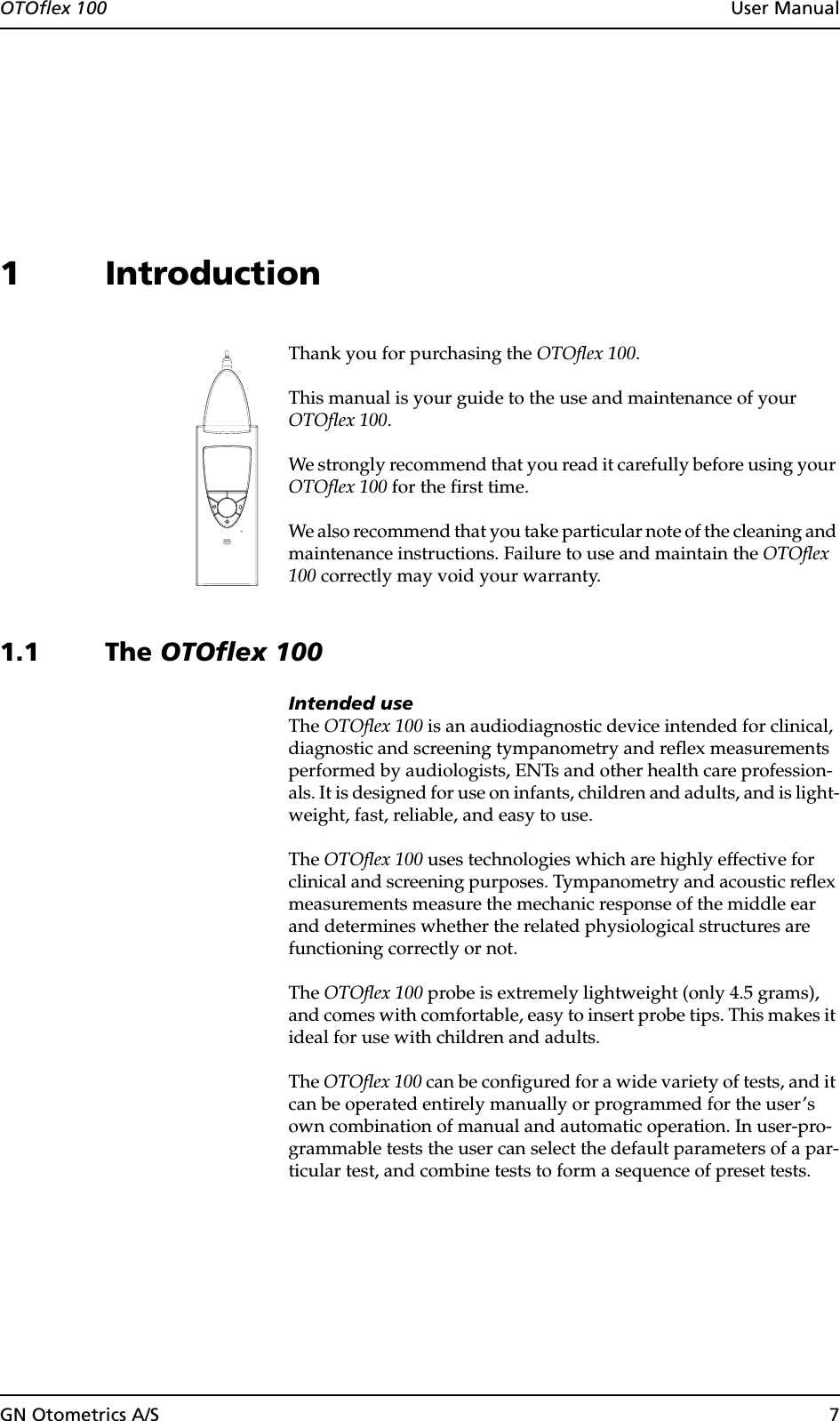 OTOflex 100  User ManualGN Otometrics A/S 71 IntroductionThank you for purchasing the OTOflex 100.This manual is your guide to the use and maintenance of your OTOflex 100.We strongly recommend that you read it carefully before using your OTOflex 100 for the first time.We also recommend that you take particular note of the cleaning and maintenance instructions. Failure to use and maintain the OTOflex 100 correctly may void your warranty.1.1 The OTOflex 100Intended useThe OTOflex 100 is an audiodiagnostic device intended for clinical, diagnostic and screening tympanometry and reflex measurements performed by audiologists, ENTs and other health care profession-als. It is designed for use on infants, children and adults, and is light-weight, fast, reliable, and easy to use.The OTOflex 100 uses technologies which are highly effective for clinical and screening purposes. Tympanometry and acoustic reflex measurements measure the mechanic response of the middle ear and determines whether the related physiological structures are functioning correctly or not.The OTOflex 100 probe is extremely lightweight (only 4.5 grams), and comes with comfortable, easy to insert probe tips. This makes it ideal for use with children and adults.The OTOflex 100 can be configured for a wide variety of tests, and it can be operated entirely manually or programmed for the user’s own combination of manual and automatic operation. In user-pro-grammable tests the user can select the default parameters of a par-ticular test, and combine tests to form a sequence of preset tests.