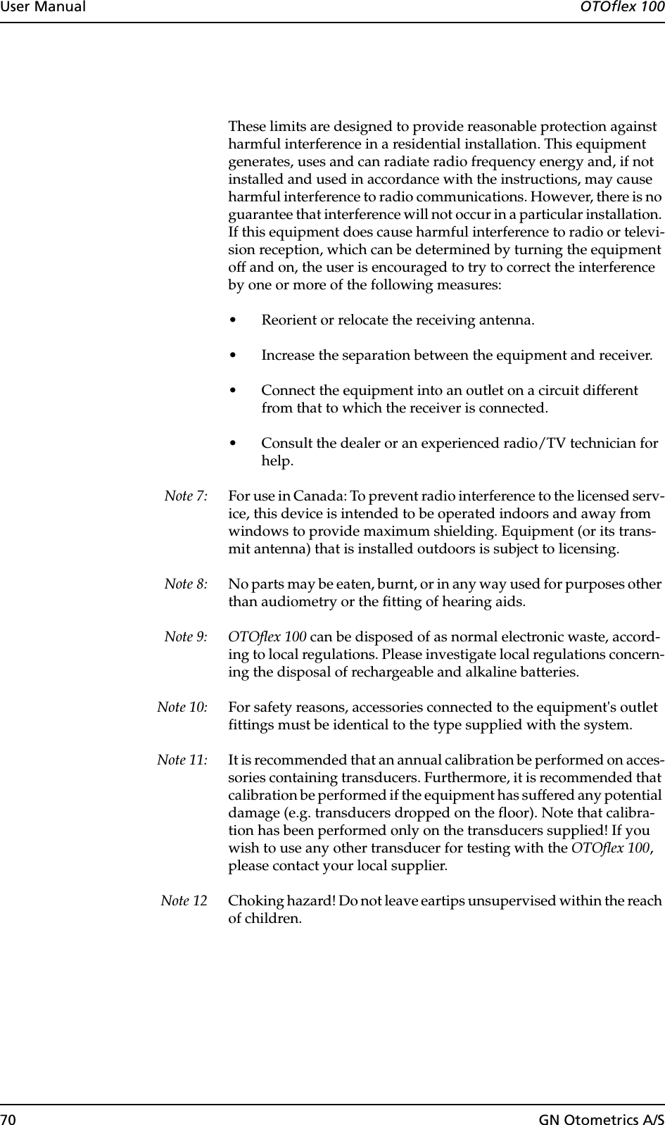 70 GN Otometrics A/SUser Manual  OTOflex 100These limits are designed to provide reasonable protection against harmful interference in a residential installation. This equipment generates, uses and can radiate radio frequency energy and, if not installed and used in accordance with the instructions, may cause harmful interference to radio communications. However, there is no guarantee that interference will not occur in a particular installation. If this equipment does cause harmful interference to radio or televi-sion reception, which can be determined by turning the equipment off and on, the user is encouraged to try to correct the interference by one or more of the following measures:• Reorient or relocate the receiving antenna.• Increase the separation between the equipment and receiver.• Connect the equipment into an outlet on a circuit different from that to which the receiver is connected.• Consult the dealer or an experienced radio/TV technician for help.Note 7: For use in Canada: To prevent radio interference to the licensed serv-ice, this device is intended to be operated indoors and away from windows to provide maximum shielding. Equipment (or its trans-mit antenna) that is installed outdoors is subject to licensing.Note 8: No parts may be eaten, burnt, or in any way used for purposes other than audiometry or the fitting of hearing aids.Note 9: OTOflex 100 can be disposed of as normal electronic waste, accord-ing to local regulations. Please investigate local regulations concern-ing the disposal of rechargeable and alkaline batteries. Note 10: For safety reasons, accessories connected to the equipment&apos;s outlet fittings must be identical to the type supplied with the system.Note 11: It is recommended that an annual calibration be performed on acces-sories containing transducers. Furthermore, it is recommended that calibration be performed if the equipment has suffered any potential damage (e.g. transducers dropped on the floor). Note that calibra-tion has been performed only on the transducers supplied! If you wish to use any other transducer for testing with the OTOflex 100, please contact your local supplier.Note 12 Choking hazard! Do not leave eartips unsupervised within the reach of children.