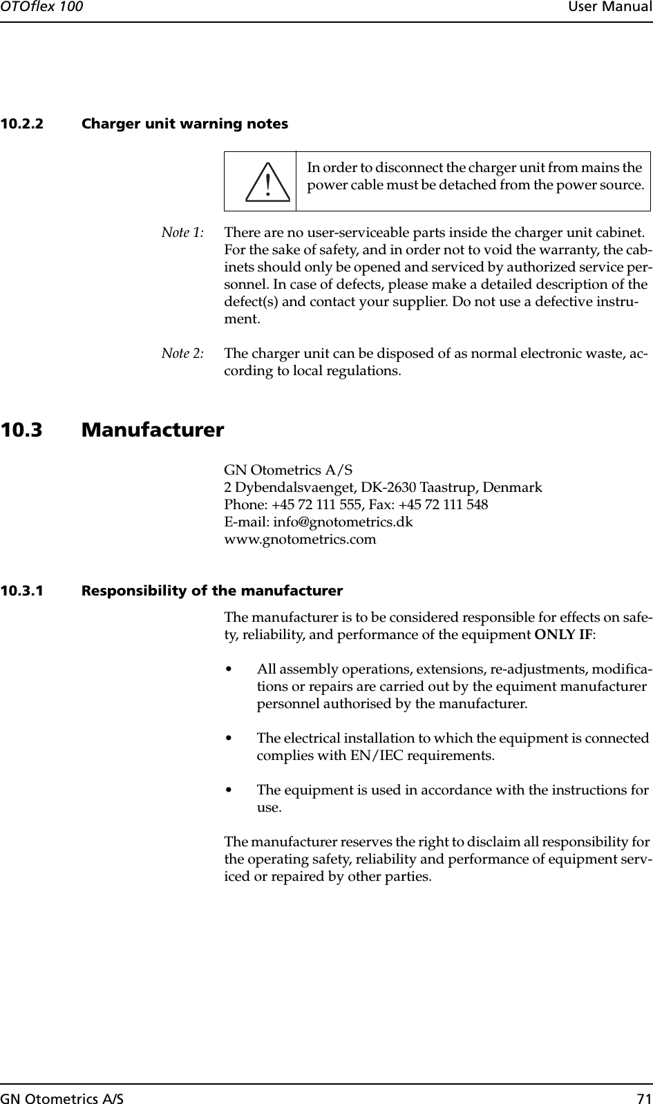 GN Otometrics A/S 71OTOflex 100  User Manual10.2.2 Charger unit warning notesNote 1: There are no user-serviceable parts inside the charger unit cabinet. For the sake of safety, and in order not to void the warranty, the cab-inets should only be opened and serviced by authorized service per-sonnel. In case of defects, please make a detailed description of the defect(s) and contact your supplier. Do not use a defective instru-ment.Note 2: The charger unit can be disposed of as normal electronic waste, ac-cording to local regulations.10.3 ManufacturerGN Otometrics A/S2 Dybendalsvaenget, DK-2630 Taastrup, DenmarkPhone: +45 72 111 555, Fax: +45 72 111 548E-mail: info@gnotometrics.dkwww.gnotometrics.com10.3.1 Responsibility of the manufacturerThe manufacturer is to be considered responsible for effects on safe-ty, reliability, and performance of the equipment ONLY IF:• All assembly operations, extensions, re-adjustments, modifica-tions or repairs are carried out by the equiment manufacturer personnel authorised by the manufacturer.• The electrical installation to which the equipment is connected complies with EN/IEC requirements.• The equipment is used in accordance with the instructions for use.The manufacturer reserves the right to disclaim all responsibility for the operating safety, reliability and performance of equipment serv-iced or repaired by other parties.In order to disconnect the charger unit from mains the power cable must be detached from the power source.