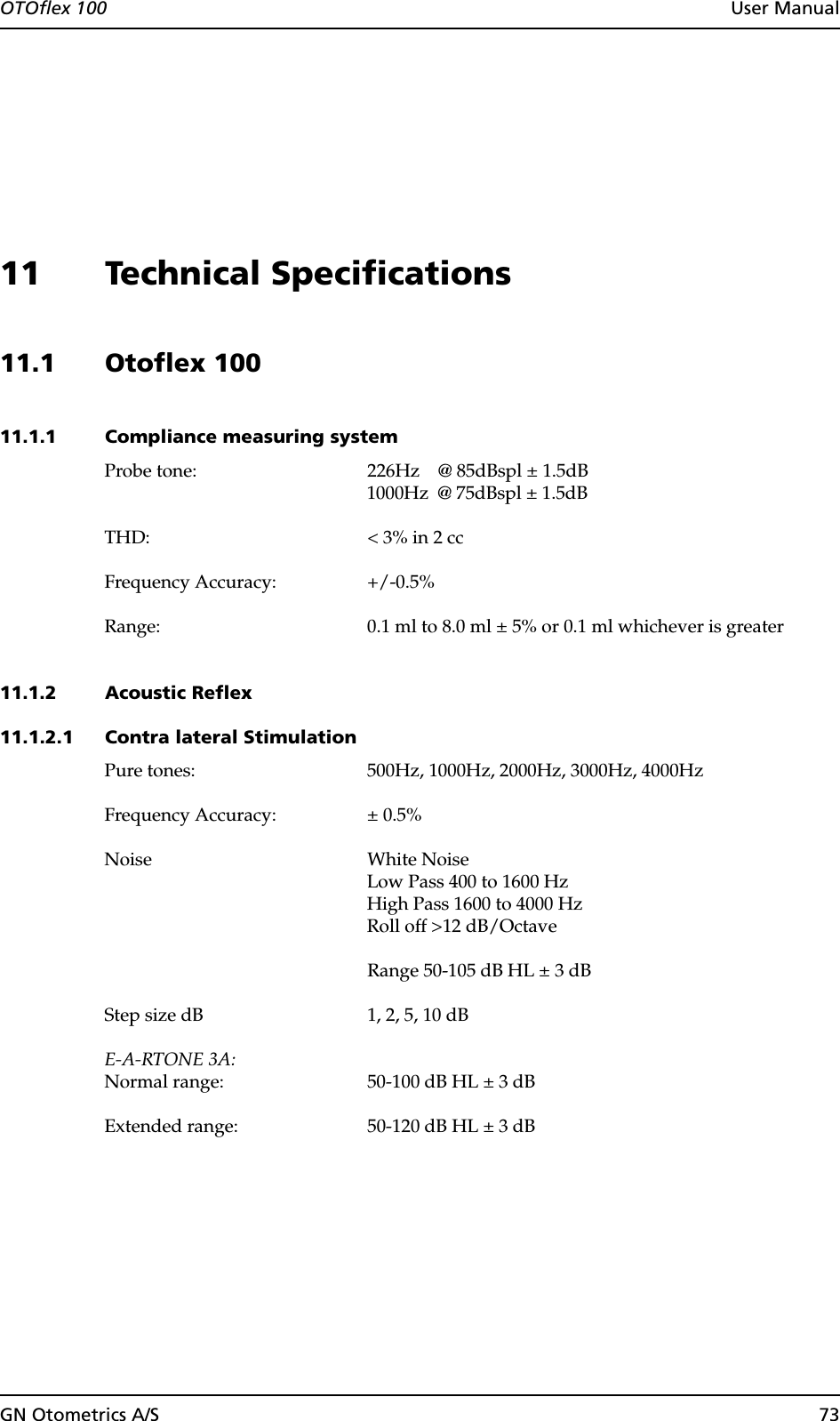 OTOflex 100  User ManualGN Otometrics A/S 7311 Technical Specifications11.1 Otoflex 100 11.1.1 Compliance measuring systemProbe tone: 226Hz    @ 85dBspl ± 1.5dB1000Hz  @ 75dBspl ± 1.5dBTHD: &lt; 3% in 2 ccFrequency Accuracy: +/-0.5%Range: 0.1 ml to 8.0 ml ± 5% or 0.1 ml whichever is greater11.1.2 Acoustic Reflex 11.1.2.1 Contra lateral StimulationPure tones: 500Hz, 1000Hz, 2000Hz, 3000Hz, 4000HzFrequency Accuracy: ± 0.5%Noise White NoiseLow Pass 400 to 1600 HzHigh Pass 1600 to 4000 HzRoll off &gt;12 dB/OctaveRange 50-105 dB HL ± 3 dBStep size dB 1, 2, 5, 10 dBE-A-RTONE 3A:Normal range: 50-100 dB HL ± 3 dBExtended range: 50-120 dB HL ± 3 dB