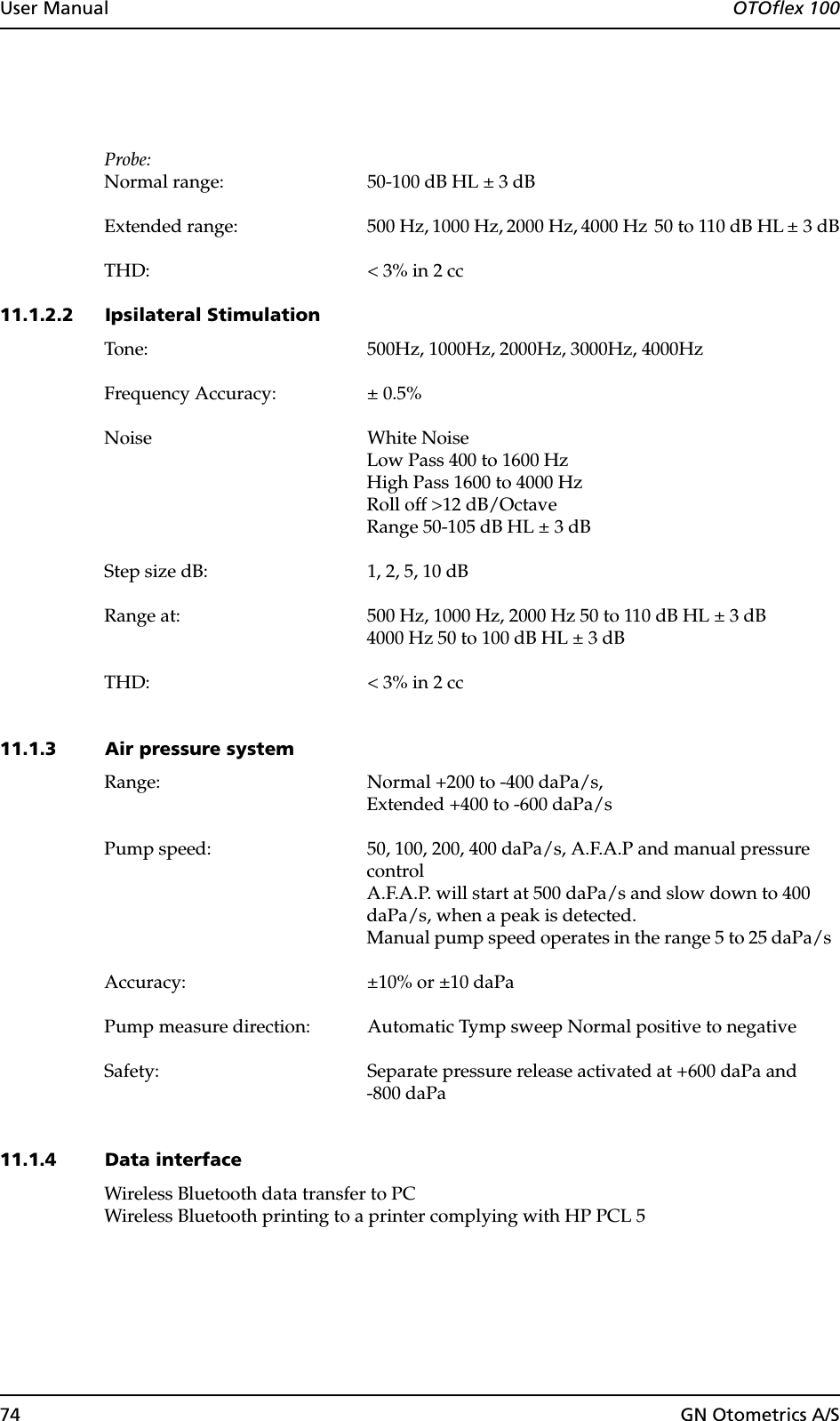 74 GN Otometrics A/SUser Manual  OTOflex 100Probe:Normal range: 50-100 dB HL ± 3 dBExtended range: 500 Hz, 1000 Hz, 2000 Hz, 4000 Hz  50 to 110 dB HL ± 3 dBTHD: &lt; 3% in 2 cc11.1.2.2 Ipsilateral StimulationTone: 500Hz, 1000Hz, 2000Hz, 3000Hz, 4000HzFrequency Accuracy: ± 0.5%Noise White Noise Low Pass 400 to 1600 HzHigh Pass 1600 to 4000 HzRoll off &gt;12 dB/OctaveRange 50-105 dB HL ± 3 dBStep size dB: 1, 2, 5, 10 dBRange at: 500 Hz, 1000 Hz, 2000 Hz 50 to 110 dB HL ± 3 dB4000 Hz 50 to 100 dB HL ± 3 dBTHD: &lt; 3% in 2 cc11.1.3 Air pressure systemRange: Normal +200 to -400 daPa/s, Extended +400 to -600 daPa/sPump speed: 50, 100, 200, 400 daPa/s, A.F.A.P and manual pressure controlA.F.A.P. will start at 500 daPa/s and slow down to 400 daPa/s, when a peak is detected.Manual pump speed operates in the range 5 to 25 daPa/s  Accuracy:  ±10% or ±10 daPaPump measure direction: Automatic Tymp sweep Normal positive to negativeSafety: Separate pressure release activated at +600 daPa and -800 daPa11.1.4 Data interfaceWireless Bluetooth data transfer to PCWireless Bluetooth printing to a printer complying with HP PCL 5