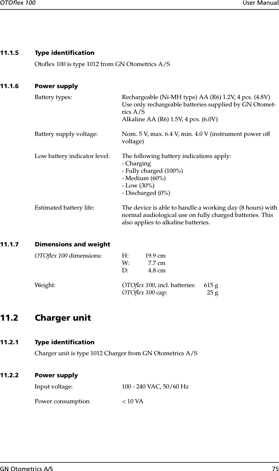 GN Otometrics A/S 75OTOflex 100  User Manual11.1.5 Type identificationOtoflex 100 is type 1012 from GN Otometrics A/S11.1.6 Power supplyBattery types: Rechargeable (Ni-MH type) AA (R6) 1.2V, 4 pcs. (4.8V)Use only rechargeable batteries supplied by GN Otomet-rics A/SAlkaline AA (R6) 1.5V, 4 pcs. (6.0V)Battery supply voltage: Nom. 5 V, max. 6.4 V, min. 4.0 V (instrument power off voltage)Low battery indicator level: The following battery indications apply:- Charging- Fully charged (100%)- Medium (60%)- Low (30%)- Discharged (0%)Estimated battery life: The device is able to handle a working day (8 hours) with normal audiological use on fully charged batteries. This also applies to alkaline batteries.11.1.7 Dimensions and weightOTOflex 100 dimensions: H: 19.9 cmW: 7.7 cmD: 4.8 cmWeight: OTOflex 100, incl. batteries: 615 gOTOflex 100 cap: 25 g11.2 Charger unit11.2.1 Type identificationCharger unit is type 1012 Charger from GN Otometrics A/S11.2.2 Power supplyInput voltage: 100 - 240 VAC, 50/60 HzPower consumption &lt; 10 VA