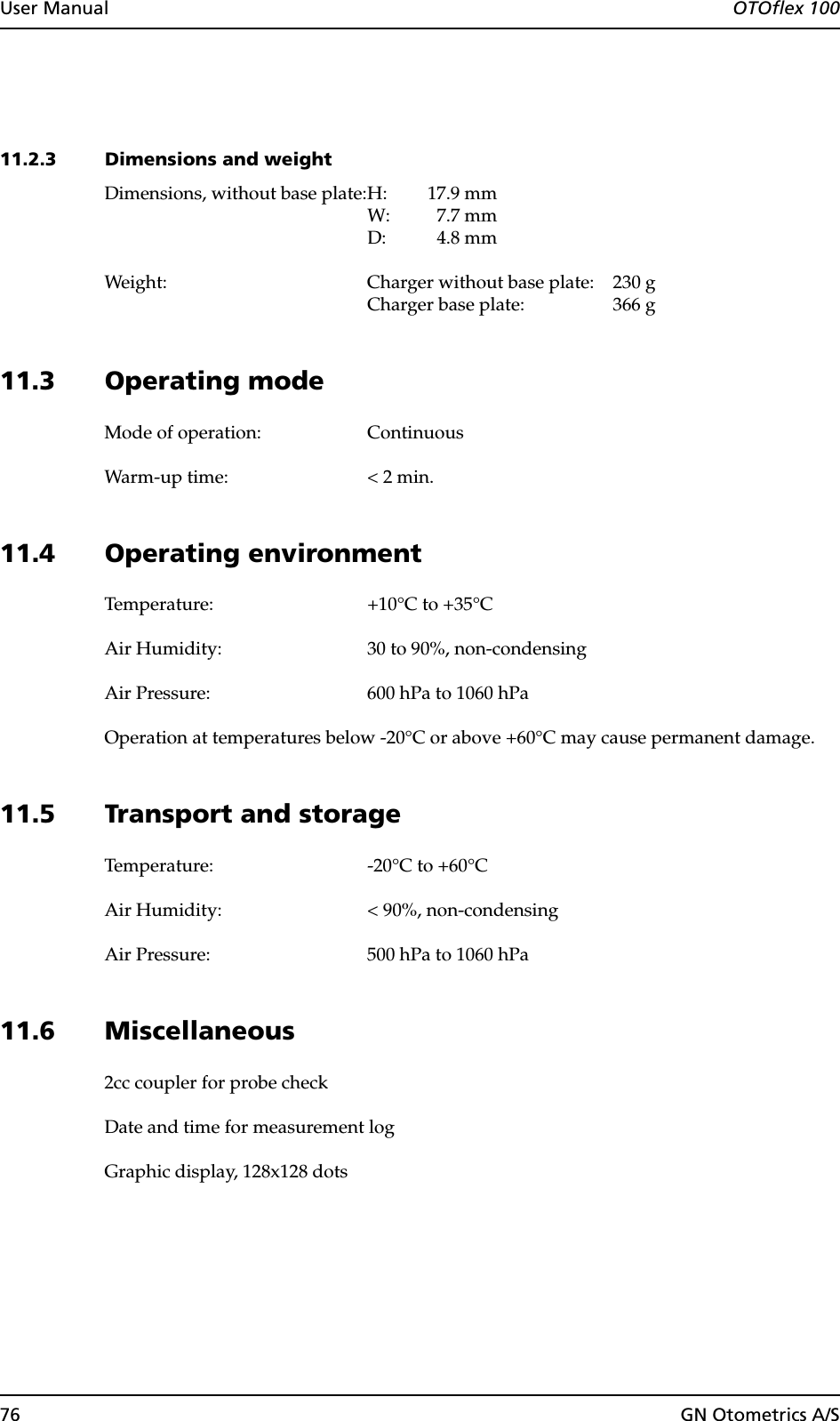 76 GN Otometrics A/SUser Manual  OTOflex 10011.2.3 Dimensions and weightDimensions, without base plate:H: 17.9 mmW: 7.7 mmD: 4.8 mmWeight: Charger without base plate: 230 gCharger base plate: 366 g11.3 Operating modeMode of operation: ContinuousWarm-up time: &lt; 2 min.11.4 Operating environmentTemperature: +10°C to +35°CAir Humidity: 30 to 90%, non-condensingAir Pressure: 600 hPa to 1060 hPaOperation at temperatures below -20°C or above +60°C may cause permanent damage.11.5 Transport and storageTemperature: -20°C to +60°C Air Humidity: &lt; 90%, non-condensingAir Pressure: 500 hPa to 1060 hPa11.6 Miscellaneous2cc coupler for probe checkDate and time for measurement logGraphic display, 128x128 dots