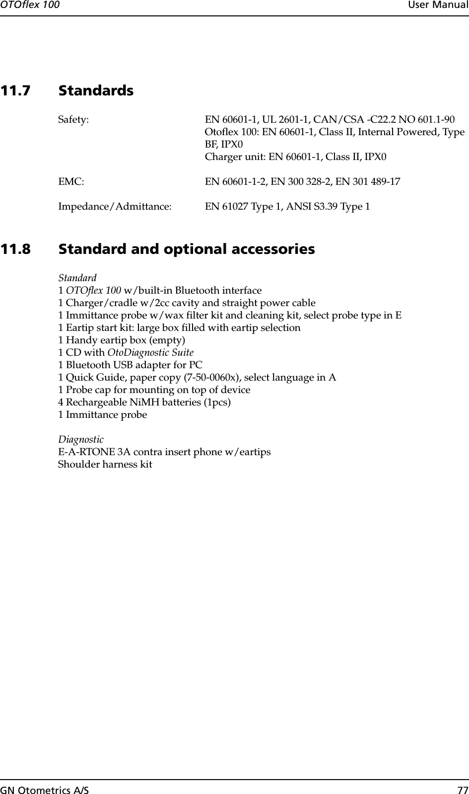 GN Otometrics A/S 77OTOflex 100  User Manual11.7 StandardsSafety: EN 60601-1, UL 2601-1, CAN/CSA -C22.2 NO 601.1-90Otoflex 100: EN 60601-1, Class II, Internal Powered, Type BF, IPX0Charger unit: EN 60601-1, Class II, IPX0EMC: EN 60601-1-2, EN 300 328-2, EN 301 489-17Impedance/Admittance: EN 61027 Type 1, ANSI S3.39 Type 111.8 Standard and optional accessoriesStandard1 OTOflex 100 w/built-in Bluetooth interface1 Charger/cradle w/2cc cavity and straight power cable1 Immittance probe w/wax filter kit and cleaning kit, select probe type in E1 Eartip start kit: large box filled with eartip selection1 Handy eartip box (empty)1 CD with OtoDiagnostic Suite1 Bluetooth USB adapter for PC1 Quick Guide, paper copy (7-50-0060x), select language in A1 Probe cap for mounting on top of device4 Rechargeable NiMH batteries (1pcs)1 Immittance probeDiagnosticE-A-RTONE 3A contra insert phone w/eartipsShoulder harness kit