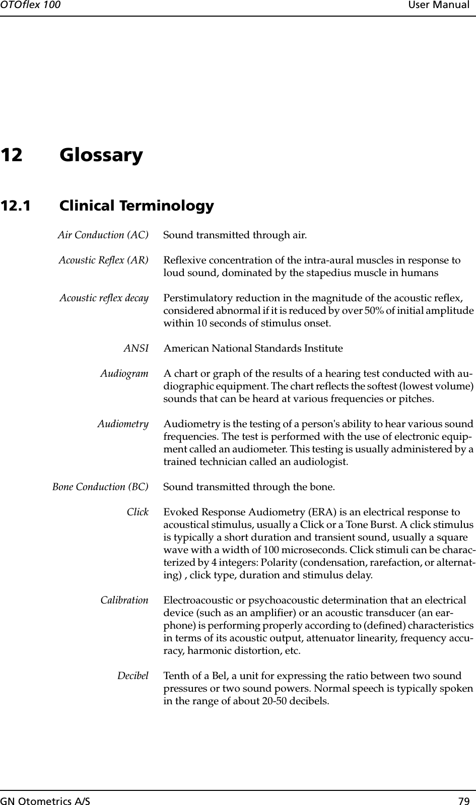 OTOflex 100  User ManualGN Otometrics A/S 7912 Glossary12.1 Clinical TerminologyAir Conduction (AC) Sound transmitted through air.Acoustic Reflex (AR) Reflexive concentration of the intra-aural muscles in response to loud sound, dominated by the stapedius muscle in humansAcoustic reflex decay Perstimulatory reduction in the magnitude of the acoustic reflex, considered abnormal if it is reduced by over 50% of initial amplitude within 10 seconds of stimulus onset.ANSI American National Standards InstituteAudiogram A chart or graph of the results of a hearing test conducted with au-diographic equipment. The chart reflects the softest (lowest volume) sounds that can be heard at various frequencies or pitches.Audiometry Audiometry is the testing of a person&apos;s ability to hear various sound frequencies. The test is performed with the use of electronic equip-ment called an audiometer. This testing is usually administered by a trained technician called an audiologist.Bone Conduction (BC) Sound transmitted through the bone.Click Evoked Response Audiometry (ERA) is an electrical response to acoustical stimulus, usually a Click or a Tone Burst. A click stimulus is typically a short duration and transient sound, usually a square wave with a width of 100 microseconds. Click stimuli can be charac-terized by 4 integers: Polarity (condensation, rarefaction, or alternat-ing) , click type, duration and stimulus delay. Calibration Electroacoustic or psychoacoustic determination that an electrical device (such as an amplifier) or an acoustic transducer (an ear-phone) is performing properly according to (defined) characteristics in terms of its acoustic output, attenuator linearity, frequency accu-racy, harmonic distortion, etc.  Decibel Tenth of a Bel, a unit for expressing the ratio between two sound pressures or two sound powers. Normal speech is typically spoken in the range of about 20-50 decibels. 