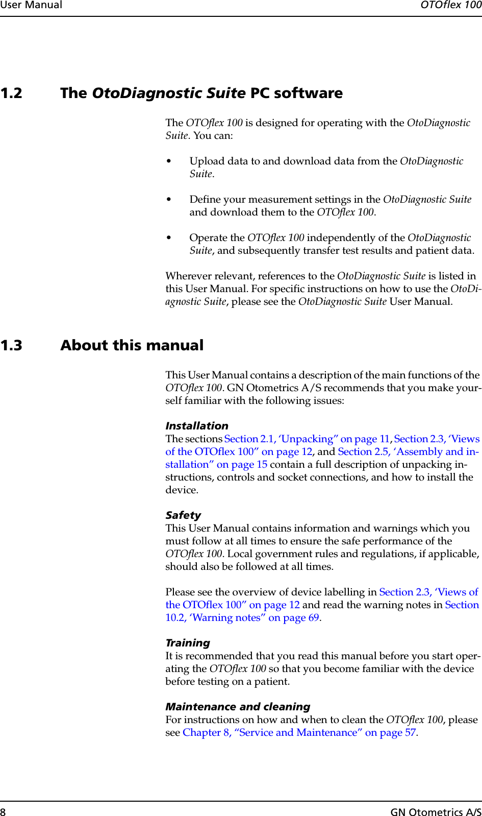 8GN Otometrics A/SUser Manual  OTOflex 1001.2 The OtoDiagnostic Suite PC softwareThe OTOflex 100 is designed for operating with the OtoDiagnostic Suite. You can:• Upload data to and download data from the OtoDiagnostic Suite.• Define your measurement settings in the OtoDiagnostic Suite and download them to the OTOflex 100.•Operate the OTOflex 100 independently of the OtoDiagnostic Suite, and subsequently transfer test results and patient data.Wherever relevant, references to the OtoDiagnostic Suite is listed in this User Manual. For specific instructions on how to use the OtoDi-agnostic Suite, please see the OtoDiagnostic Suite User Manual.1.3 About this manualThis User Manual contains a description of the main functions of the OTOflex 100. GN Otometrics A/S recommends that you make your-self familiar with the following issues:InstallationThe sections Section 2.1, ‘Unpacking” on page 11, Section 2.3, ‘Views of the OTOflex 100” on page 12, and Section 2.5, ‘Assembly and in-stallation” on page 15 contain a full description of unpacking in-structions, controls and socket connections, and how to install the device.SafetyThis User Manual contains information and warnings which you must follow at all times to ensure the safe performance of the OTOflex 100. Local government rules and regulations, if applicable, should also be followed at all times.Please see the overview of device labelling in Section 2.3, ‘Views of the OTOflex 100” on page 12 and read the warning notes in Section 10.2, ‘Warning notes” on page 69.TrainingIt is recommended that you read this manual before you start oper-ating the OTOflex 100 so that you become familiar with the device before testing on a patient.Maintenance and cleaningFor instructions on how and when to clean the OTOflex 100, please see Chapter 8, “Service and Maintenance” on page 57.
