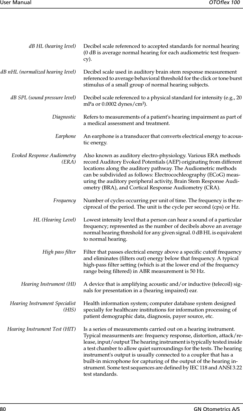 80 GN Otometrics A/SUser Manual  OTOflex 100dB HL (hearing level) Decibel scale referenced to accepted standards for normal hearing (0 dB is average normal hearing for each audiometric test frequen-cy).dB nHL (normalized hearing level) Decibel scale used in auditory brain stem response measurement referenced to average behavioral threshold for the click or tone burst stimulus of a small group of normal hearing subjects.dB SPL (sound pressure level) Decibel scale referenced to a physical standard for intensity (e.g., 20 mPa or 0.0002 dynes/cm2).Diagnostic Refers to measurements of a patient&apos;s hearing impairment as part of a medical assessment and treatment.Earphone An earphone is a transducer that converts electrical energy to acous-tic energy.Evoked Response Audiometry(ERA)Also known as auditory electro-physiology. Various ERA methods record Auditory Evoked Potentials (AEP) originating from different locations along the auditory pathway. The Audiometric methods can be subdivided as follows: Electrocochleography (ECoG) meas-uring the auditory peripheral activity, Brain Stem Response Audi-ometry (BRA), and Cortical Response Audiometry (CRA).Frequency Number of cycles occurring per unit of time. The frequency is the re-ciprocal of the period. The unit is the cycle per second (cps) or Hz.HL (Hearing Level) Lowest intensity level that a person can hear a sound of a particular frequency; represented as the number of decibels above an average normal hearing threshold for any given signal. 0 dB HL is equivalent to normal hearing.High pass filter Filter that passes electrical energy above a specific cutoff frequency and eliminates (filters out) energy below that frequency. A typical high-pass filter setting (which is at the lower end of the frequency range being filtered) in ABR measurement is 50 Hz. Hearing Instrument (HI) A device that is amplifying acoustic and/or inductive (telecoil) sig-nals for presentation in a (hearing impaired) ear. Hearing Instrument Specialist(HIS)Health information system; computer database system designed specially for healthcare institutions for information processing of patient demographic data, diagnosis, payer source, etc.Hearing Instrument Test (HIT) Is a series of measurements carried out on a hearing instrument. Typical measurments are: frequency response, distortion, attack/re-lease, input/output The hearing instrument is typically tested inside a test chamber to allow quiet surroundings for the tests. The hearing instrument&apos;s output is usually connected to a coupler that has a built-in microphone for capturing of the output of the hearing in-strument. Some test sequences are defined by IEC 118 and ANSI 3.22 test standards.