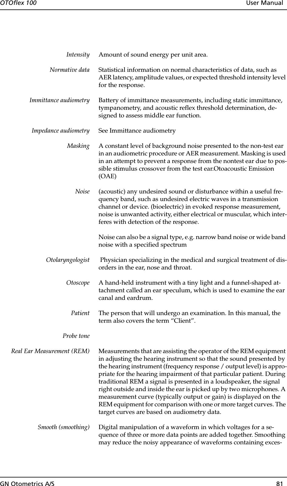 GN Otometrics A/S 81OTOflex 100  User ManualIntensity Amount of sound energy per unit area.Normative data Statistical information on normal characteristics of data, such as AER latency, amplitude values, or expected threshold intensity level for the response.Immittance audiometry Battery of immittance measurements, including static immittance, tympanometry, and acoustic reflex threshold determination, de-signed to assess middle ear function.Impedance audiometry See Immittance audiometryMasking A constant level of background noise presented to the non-test ear in an audiometric procedure or AER measurement. Masking is used in an attempt to prevent a response from the nontest ear due to pos-sible stimulus crossover from the test ear.Otoacoustic Emission (OAE)Noise (acoustic) any undesired sound or disturbance within a useful fre-quency band, such as undesired electric waves in a transmission channel or device. (bioelectric) in evoked response measurement, noise is unwanted activity, either electrical or muscular, which inter-feres with detection of the response. Noise can also be a signal type, e.g. narrow band noise or wide band noise with a specified spectrumOtolaryngologist  Physician specializing in the medical and surgical treatment of dis-orders in the ear, nose and throat.Otoscope A hand-held instrument with a tiny light and a funnel-shaped at-tachment called an ear speculum, which is used to examine the ear canal and eardrum.Patient The person that will undergo an examination. In this manual, the term also covers the term “Client”.Probe toneReal Ear Measurement (REM) Measurements that are assisting the operator of the REM equipment in adjusting the hearing instrument so that the sound presented by the hearing instrument (frequency response / output level) is appro-priate for the hearing impairment of that particular patient. During traditional REM a signal is presented in a loudspeaker, the signal right outside and inside the ear is picked up by two microphones. A measurement curve (typically output or gain) is displayed on the REM equipment for comparison with one or more target curves. The target curves are based on audiometry data.Smooth (smoothing) Digital manipulation of a waveform in which voltages for a se-quence of three or more data points are added together. Smoothing may reduce the noisy appearance of waveforms containing exces-