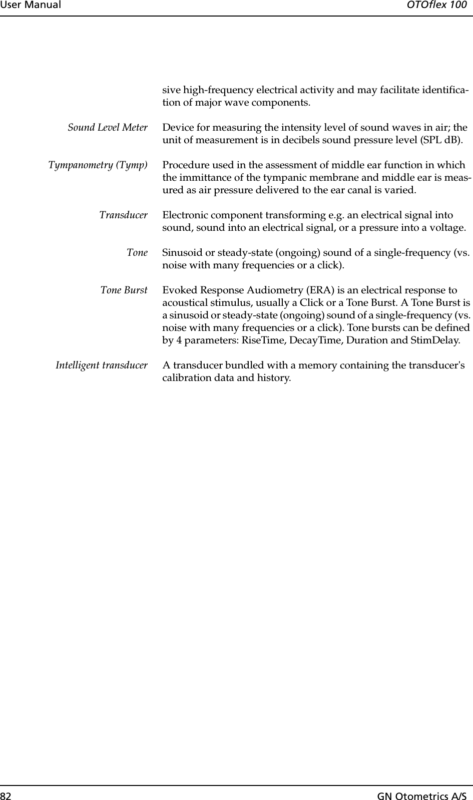 82 GN Otometrics A/SUser Manual  OTOflex 100sive high-frequency electrical activity and may facilitate identifica-tion of major wave components.Sound Level Meter Device for measuring the intensity level of sound waves in air; the unit of measurement is in decibels sound pressure level (SPL dB).Tympanometry (Tymp) Procedure used in the assessment of middle ear function in which the immittance of the tympanic membrane and middle ear is meas-ured as air pressure delivered to the ear canal is varied.Transducer Electronic component transforming e.g. an electrical signal into sound, sound into an electrical signal, or a pressure into a voltage.Tone Sinusoid or steady-state (ongoing) sound of a single-frequency (vs. noise with many frequencies or a click).Tone Burst Evoked Response Audiometry (ERA) is an electrical response to acoustical stimulus, usually a Click or a Tone Burst. A Tone Burst is a sinusoid or steady-state (ongoing) sound of a single-frequency (vs. noise with many frequencies or a click). Tone bursts can be defined by 4 parameters: RiseTime, DecayTime, Duration and StimDelay.Intelligent transducer A transducer bundled with a memory containing the transducer&apos;s calibration data and history.