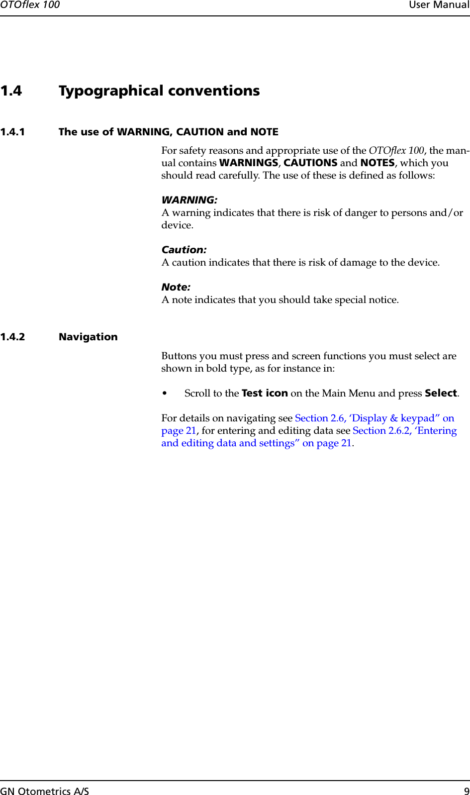 GN Otometrics A/S 9OTOflex 100  User Manual1.4 Typographical conventions1.4.1 The use of WARNING, CAUTION and NOTEFor safety reasons and appropriate use of the OTOflex 100, the man-ual contains WARNINGS, CAUTIONS and NOTES, which you should read carefully. The use of these is defined as follows:WARNING:A warning indicates that there is risk of danger to persons and/or device.Caution:A caution indicates that there is risk of damage to the device.Note:A note indicates that you should take special notice.1.4.2 NavigationButtons you must press and screen functions you must select are shown in bold type, as for instance in:• Scroll to the Test icon on the Main Menu and press Select.For details on navigating see Section 2.6, ‘Display &amp; keypad” on page 21, for entering and editing data see Section 2.6.2, ‘Entering and editing data and settings” on page 21.