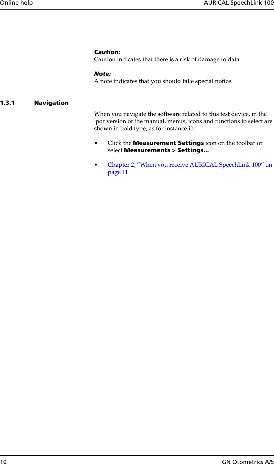 10 GN Otometrics A/SOnline help  AURICAL SpeechLink 100Caution:Caution indicates that there is a risk of damage to data.Note:A note indicates that you should take special notice.1.3.1 NavigationWhen you navigate the software related to this test device, in the .pdf version of the manual, menus, icons and functions to select are shown in bold type, as for instance in:•Click the Measurement Settings icon on the toolbar or select Measurements &gt; Settings...•Chapter 2, “When you receive AURICAL SpeechLink 100” on page 11