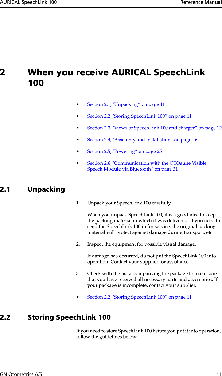 AURICAL SpeechLink 100  Reference ManualGN Otometrics A/S 112 When you receive AURICAL SpeechLink 100•Section 2.1, ‘Unpacking” on page 11•Section 2.2, ‘Storing SpeechLink 100” on page 11•Section 2.3, ‘Views of SpeechLink 100 and charger” on page 12•Section 2.4, ‘Assembly and installation” on page 16•Section 2.5, ‘Powering” on page 25•Section 2.6, ‘Communication with the OTOsuite Visible Speech Module via Bluetooth” on page 312.1 Unpacking1. Unpack your SpeechLink 100 carefully.When you unpack SpeechLink 100, it is a good idea to keep the packing material in which it was delivered. If you need to send the SpeechLink 100 in for service, the original packing material will protect against damage during transport, etc.2. Inspect the equipment for possible visual damage.If damage has occurred, do not put the SpeechLink 100 into operation. Contact your supplier for assistance.3. Check with the list accompanying the package to make sure that you have received all necessary parts and accessories. If your package is incomplete, contact your supplier.•Section 2.2, ‘Storing SpeechLink 100” on page 112.2 Storing SpeechLink 100If you need to store SpeechLink 100 before you put it into operation, follow the guidelines below: