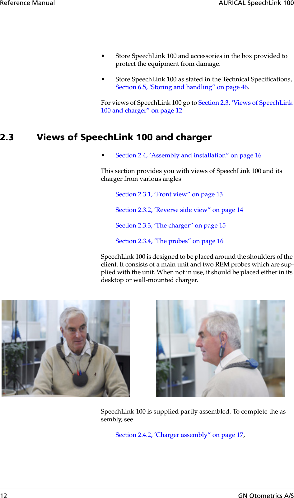 12 GN Otometrics A/SReference Manual  AURICAL SpeechLink 100• Store SpeechLink 100 and accessories in the box provided to protect the equipment from damage.• Store SpeechLink 100 as stated in the Technical Specifications, Section 6.5, ‘Storing and handling” on page 46.For views of SpeechLink 100 go to Section 2.3, ‘Views of SpeechLink 100 and charger” on page 122.3 Views of SpeechLink 100 and charger•Section 2.4, ‘Assembly and installation” on page 16This section provides you with views of SpeechLink 100 and its charger from various anglesSection 2.3.1, ‘Front view” on page 13Section 2.3.2, ‘Reverse side view” on page 14Section 2.3.3, ‘The charger” on page 15Section 2.3.4, ‘The probes” on page 16SpeechLink 100 is designed to be placed around the shoulders of the client. It consists of a main unit and two REM probes which are sup-plied with the unit. When not in use, it should be placed either in its desktop or wall-mounted charger.SpeechLink 100 is supplied partly assembled. To complete the as-sembly, see Section 2.4.2, ‘Charger assembly” on page 17, 