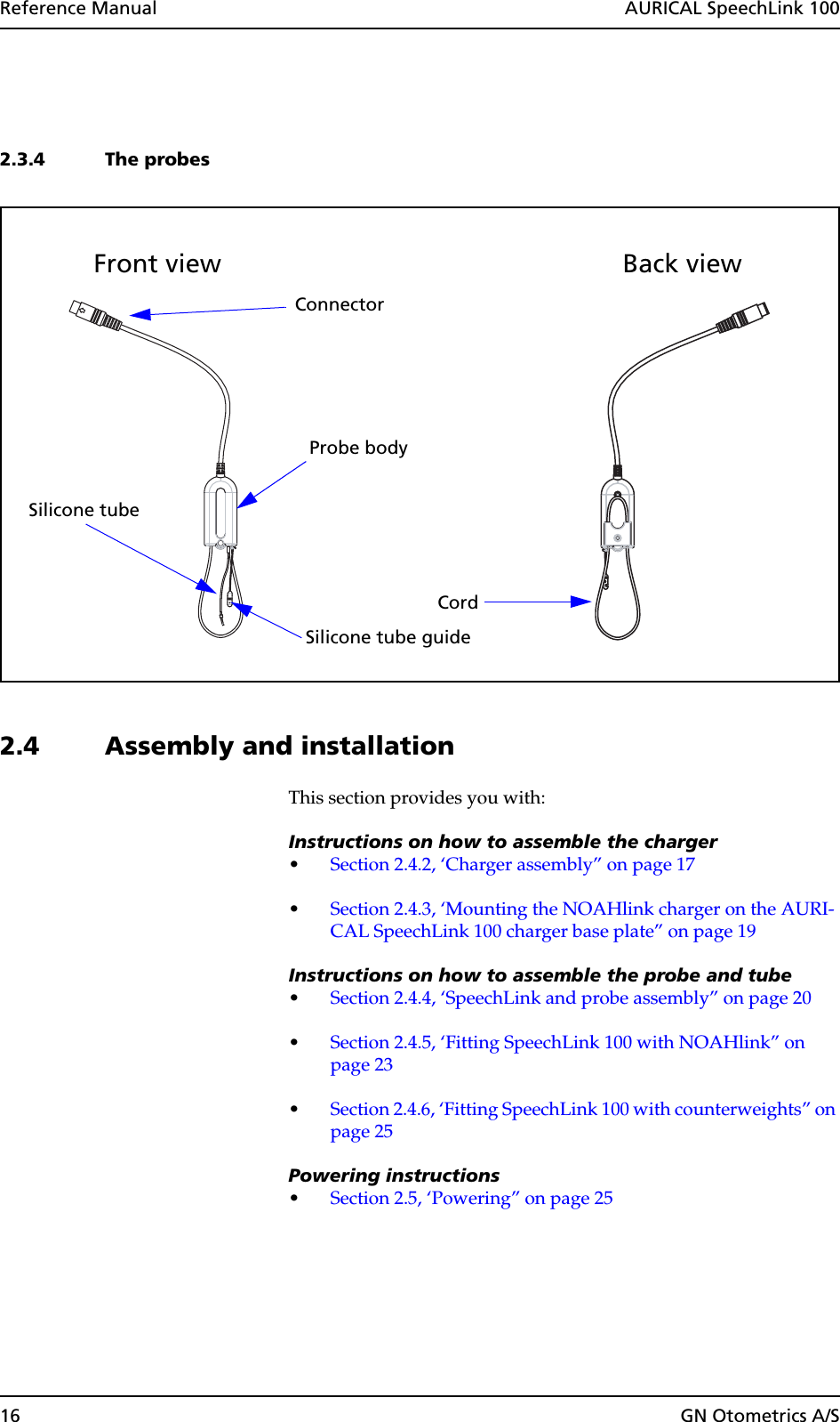 16 GN Otometrics A/SReference Manual  AURICAL SpeechLink 1002.3.4 The probes2.4 Assembly and installationThis section provides you with:Instructions on how to assemble the charger•Section 2.4.2, ‘Charger assembly” on page 17•Section 2.4.3, ‘Mounting the NOAHlink charger on the AURI-CAL SpeechLink 100 charger base plate” on page 19Instructions on how to assemble the probe and tube•Section 2.4.4, ‘SpeechLink and probe assembly” on page 20•Section 2.4.5, ‘Fitting SpeechLink 100 with NOAHlink” on page 23•Section 2.4.6, ‘Fitting SpeechLink 100 with counterweights” on page 25Powering instructions•Section 2.5, ‘Powering” on page 25Probe bodyConnectorFront viewSilicone tubeBack viewCordSilicone tube guide