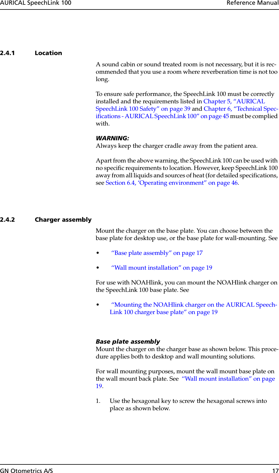 GN Otometrics A/S 17AURICAL SpeechLink 100  Reference Manual2.4.1 LocationA sound cabin or sound treated room is not necessary, but it is rec-ommended that you use a room where reverberation time is not too long.To ensure safe performance, the SpeechLink 100 must be correctly installed and the requirements listed in Chapter 5, “AURICAL SpeechLink 100 Safety” on page 39 and Chapter 6, “Technical Spec-ifications - AURICAL SpeechLink 100” on page 45 must be complied with.WARNING:Always keep the charger cradle away from the patient area.Apart from the above warning, the SpeechLink 100 can be used with no specific requirements to location. However, keep SpeechLink 100 away from all liquids and sources of heat (for detailed specifications, see Section 6.4, ‘Operating environment” on page 46.2.4.2 Charger assemblyMount the charger on the base plate. You can choose between the base plate for desktop use, or the base plate for wall-mounting. See• ‘‘Base plate assembly” on page 17• ‘‘Wall mount installation” on page 19For use with NOAHlink, you can mount the NOAHlink charger on the SpeechLink 100 base plate. See • ‘‘Mounting the NOAHlink charger on the AURICAL Speech-Link 100 charger base plate” on page 19Base plate assemblyMount the charger on the charger base as shown below. This proce-dure applies both to desktop and wall mounting solutions.For wall mounting purposes, mount the wall mount base plate on the wall mount back plate. See  ‘‘Wall mount installation” on page 19.1. Use the hexagonal key to screw the hexagonal screws into place as shown below.
