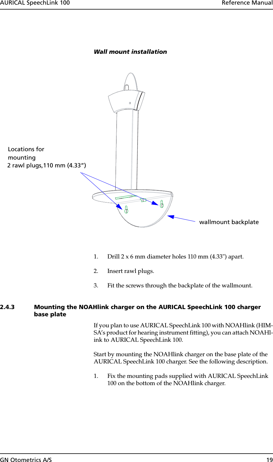 GN Otometrics A/S 19AURICAL SpeechLink 100  Reference ManualWall mount installation1. Drill 2 x 6 mm diameter holes 110 mm (4.33&quot;) apart.2. Insert rawl plugs.3. Fit the screws through the backplate of the wallmount.2.4.3 Mounting the NOAHlink charger on the AURICAL SpeechLink 100 charger base plateIf you plan to use AURICAL SpeechLink 100 with NOAHlink (HIM-SA’s product for hearing instrument fitting), you can attach NOAHl-ink to AURICAL SpeechLink 100. Start by mounting the NOAHlink charger on the base plate of the AURICAL SpeechLink 100 charger. See the following description.1. Fix the mounting pads supplied with AURICAL SpeechLink 100 on the bottom of the NOAHlink charger.mountingwallmount backplate 2 rawl plugs,110 mm (4.33”)Locations for