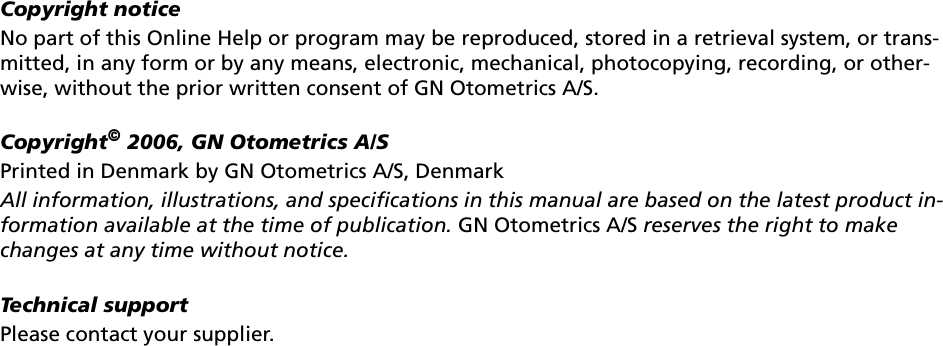 Copyright noticeNo part of this Online Help or program may be reproduced, stored in a retrieval system, or trans-mitted, in any form or by any means, electronic, mechanical, photocopying, recording, or other-wise, without the prior written consent of GN Otometrics A/S.Copyright© 2006, GN Otometrics A/SPrinted in Denmark by GN Otometrics A/S, DenmarkAll information, illustrations, and specifications in this manual are based on the latest product in-formation available at the time of publication. GN Otometrics A/S reserves the right to make changes at any time without notice.Technical supportPlease contact your supplier.