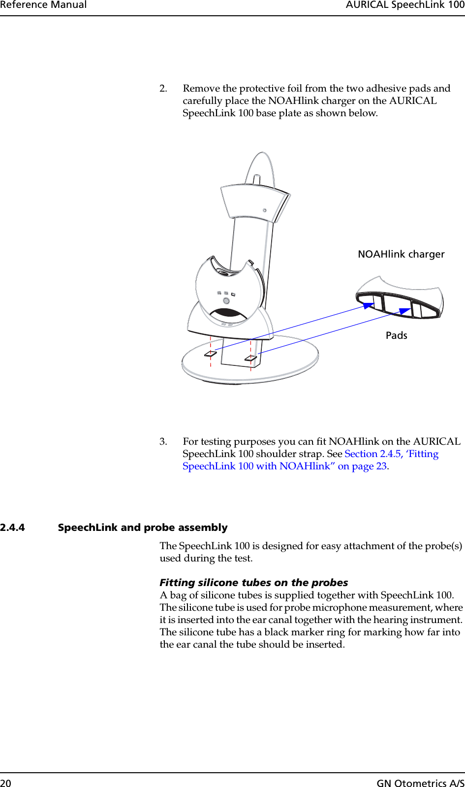 20 GN Otometrics A/SReference Manual  AURICAL SpeechLink 1002. Remove the protective foil from the two adhesive pads and carefully place the NOAHlink charger on the AURICAL SpeechLink 100 base plate as shown below.3. For testing purposes you can fit NOAHlink on the AURICAL SpeechLink 100 shoulder strap. See Section 2.4.5, ‘Fitting SpeechLink 100 with NOAHlink” on page 23.2.4.4 SpeechLink and probe assemblyThe SpeechLink 100 is designed for easy attachment of the probe(s) used during the test.Fitting silicone tubes on the probesA bag of silicone tubes is supplied together with SpeechLink 100. The silicone tube is used for probe microphone measurement, where it is inserted into the ear canal together with the hearing instrument. The silicone tube has a black marker ring for marking how far into the ear canal the tube should be inserted.PadsNOAHlink charger