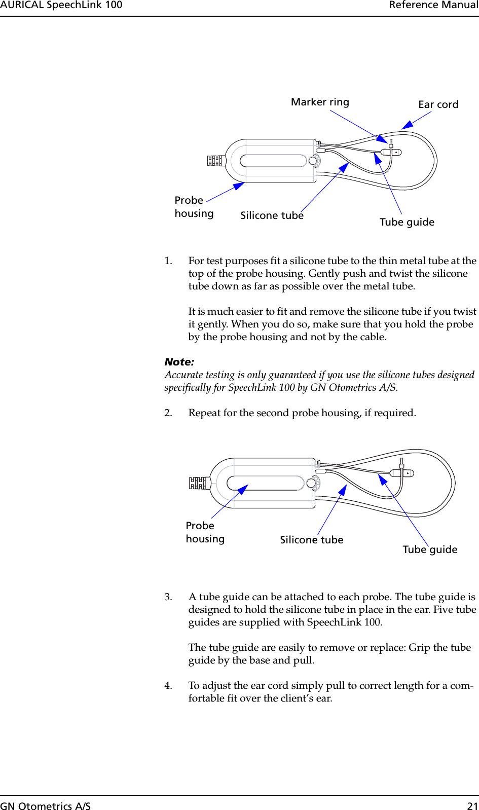 GN Otometrics A/S 21AURICAL SpeechLink 100  Reference Manual1. For test purposes fit a silicone tube to the thin metal tube at the top of the probe housing. Gently push and twist the silicone tube down as far as possible over the metal tube.It is much easier to fit and remove the silicone tube if you twist it gently. When you do so, make sure that you hold the probe by the probe housing and not by the cable.Note:Accurate testing is only guaranteed if you use the silicone tubes designed specifically for SpeechLink 100 by GN Otometrics A/S.2. Repeat for the second probe housing, if required.3. A tube guide can be attached to each probe. The tube guide is designed to hold the silicone tube in place in the ear. Five tube guides are supplied with SpeechLink 100. The tube guide are easily to remove or replace: Grip the tube guide by the base and pull.4. To adjust the ear cord simply pull to correct length for a com-fortable fit over the client’s ear.Probehousing Tube guide Silicone tubeEar cordMarker ringProbehousingTube guide Silicone tube