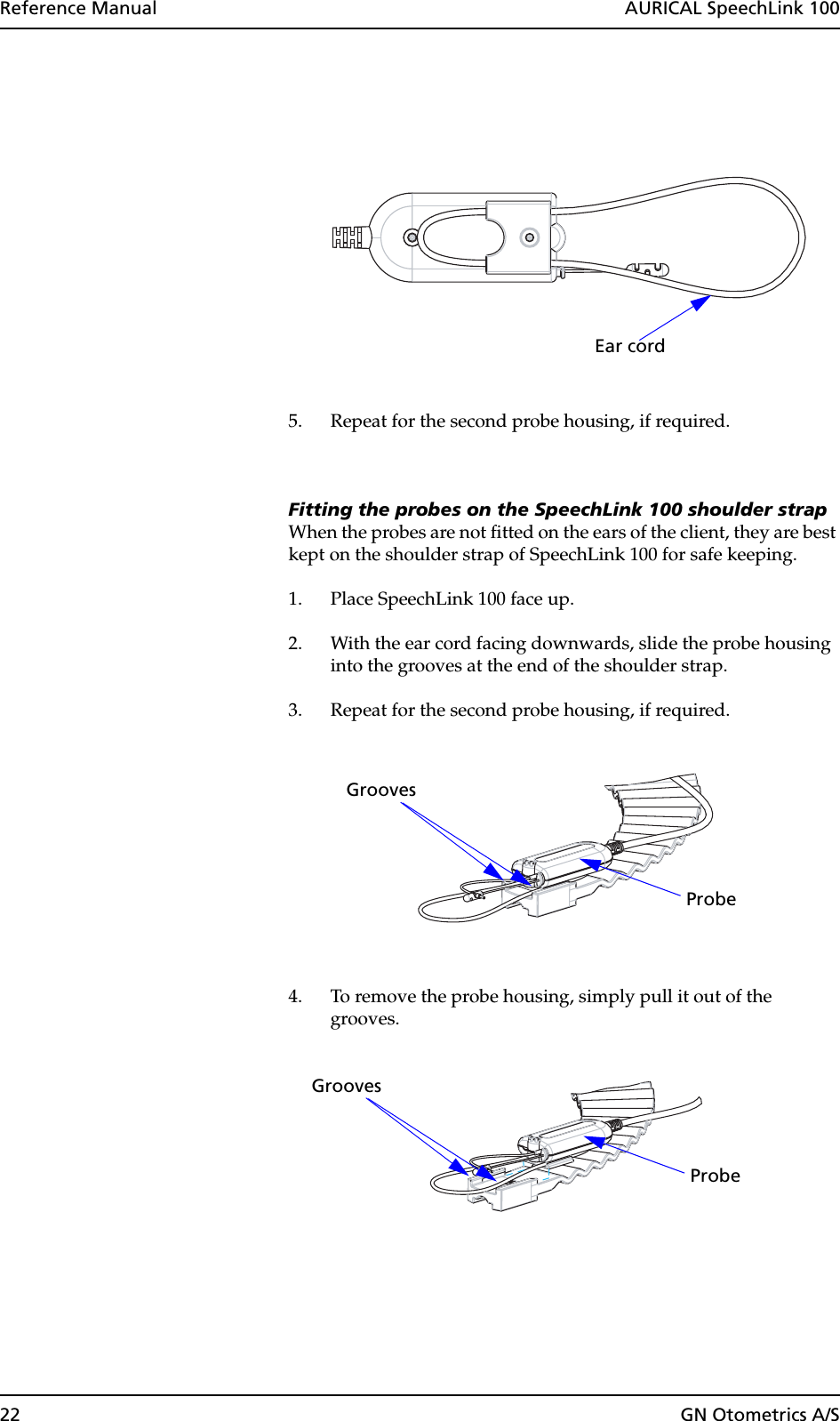 22 GN Otometrics A/SReference Manual  AURICAL SpeechLink 1005. Repeat for the second probe housing, if required.Fitting the probes on the SpeechLink 100 shoulder strapWhen the probes are not fitted on the ears of the client, they are best kept on the shoulder strap of SpeechLink 100 for safe keeping.1. Place SpeechLink 100 face up.2. With the ear cord facing downwards, slide the probe housing into the grooves at the end of the shoulder strap.3. Repeat for the second probe housing, if required.4. To remove the probe housing, simply pull it out of the grooves.Ear cordProbeGrooves Grooves Probe