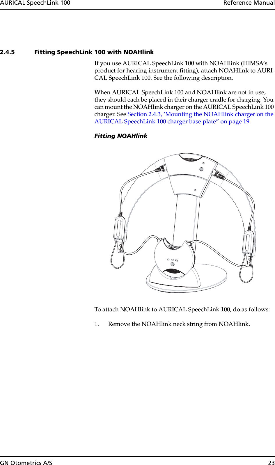 GN Otometrics A/S 23AURICAL SpeechLink 100  Reference Manual2.4.5 Fitting SpeechLink 100 with NOAHlink If you use AURICAL SpeechLink 100 with NOAHlink (HIMSA’s product for hearing instrument fitting), attach NOAHlink to AURI-CAL SpeechLink 100. See the following description. When AURICAL SpeechLink 100 and NOAHlink are not in use, they should each be placed in their charger cradle for charging. You can mount the NOAHlink charger on the AURICAL SpeechLink 100 charger. See Section 2.4.3, ‘Mounting the NOAHlink charger on the AURICAL SpeechLink 100 charger base plate” on page 19. Fitting NOAHlinkTo attach NOAHlink to AURICAL SpeechLink 100, do as follows:1. Remove the NOAHlink neck string from NOAHlink.