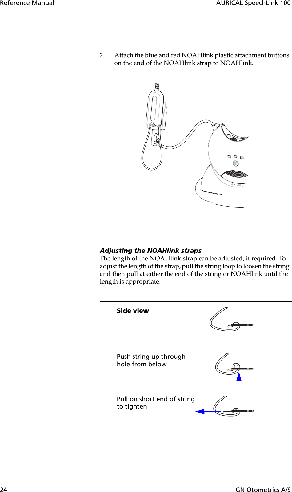 24 GN Otometrics A/SReference Manual  AURICAL SpeechLink 1002. Attach the blue and red NOAHlink plastic attachment buttons on the end of the NOAHlink strap to NOAHlink.Adjusting the NOAHlink strapsThe length of the NOAHlink strap can be adjusted, if required. To adjust the length of the strap, pull the string loop to loosen the string and then pull at either the end of the string or NOAHlink until the length is appropriate.Side viewPush string up throughPull on short end of stringhole from belowto tighten