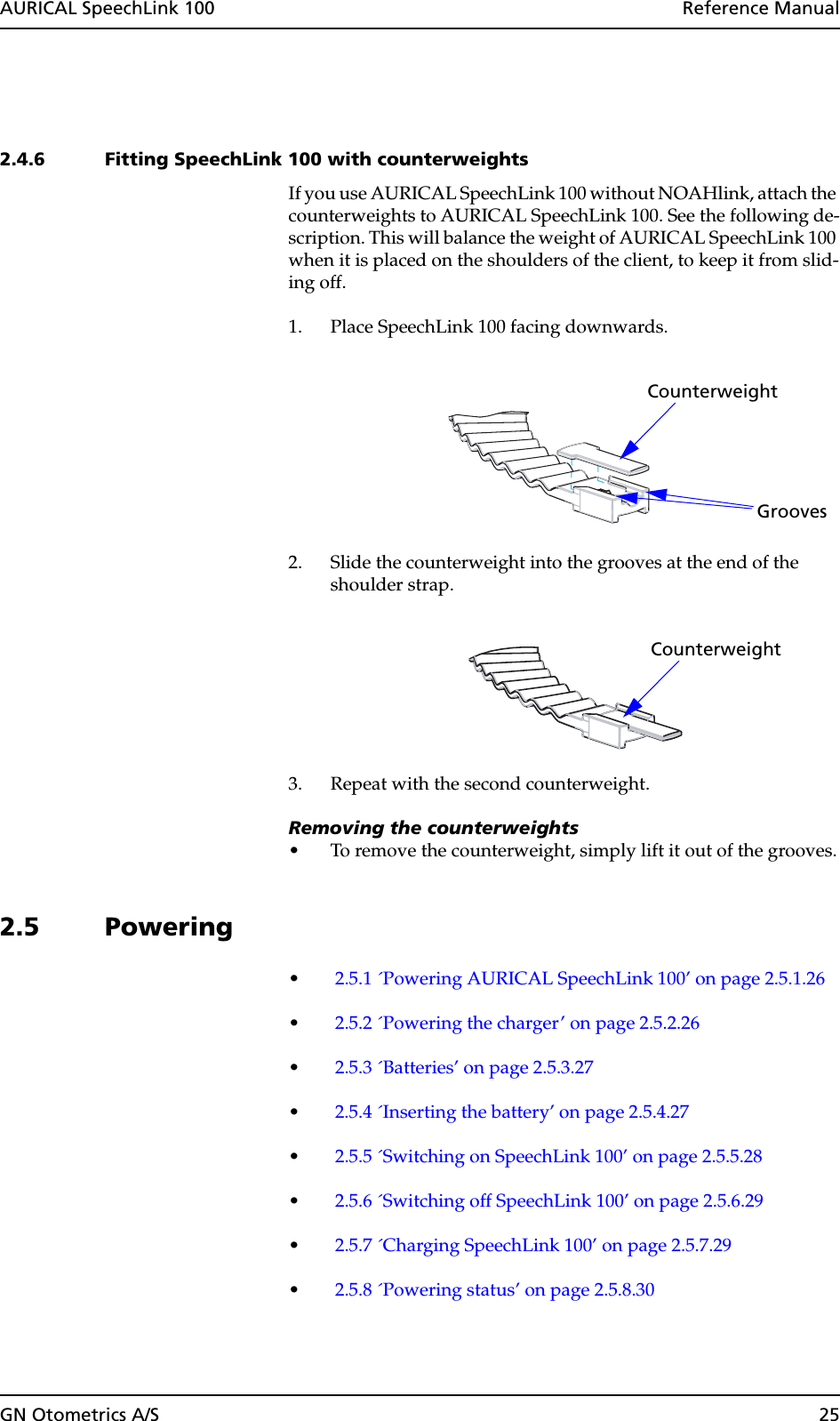 GN Otometrics A/S 25AURICAL SpeechLink 100  Reference Manual2.4.6 Fitting SpeechLink 100 with counterweights If you use AURICAL SpeechLink 100 without NOAHlink, attach the counterweights to AURICAL SpeechLink 100. See the following de-scription. This will balance the weight of AURICAL SpeechLink 100 when it is placed on the shoulders of the client, to keep it from slid-ing off.1. Place SpeechLink 100 facing downwards.2. Slide the counterweight into the grooves at the end of the shoulder strap.3. Repeat with the second counterweight.Removing the counterweights• To remove the counterweight, simply lift it out of the grooves.2.5 Powering•2.5.1 ´Powering AURICAL SpeechLink 100’ on page 2.5.1.26•2.5.2 ´Powering the charger’ on page 2.5.2.26•2.5.3 ´Batteries’ on page 2.5.3.27•2.5.4 ´Inserting the battery’ on page 2.5.4.27•2.5.5 ´Switching on SpeechLink 100’ on page 2.5.5.28•2.5.6 ´Switching off SpeechLink 100’ on page 2.5.6.29•2.5.7 ´Charging SpeechLink 100’ on page 2.5.7.29•2.5.8 ´Powering status’ on page 2.5.8.30CounterweightGrooves Counterweight