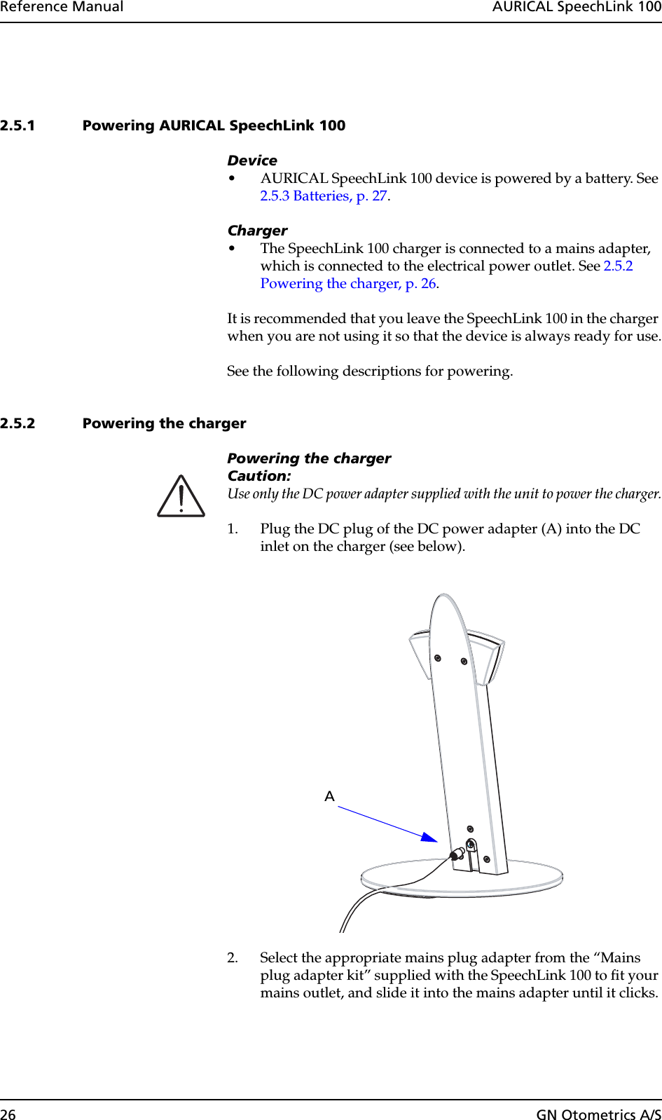 26 GN Otometrics A/SReference Manual  AURICAL SpeechLink 1002.5.1 Powering AURICAL SpeechLink 100Device• AURICAL SpeechLink 100 device is powered by a battery. See 2.5.3 Batteries, p. 27.Charger• The SpeechLink 100 charger is connected to a mains adapter, which is connected to the electrical power outlet. See 2.5.2 Powering the charger, p. 26.It is recommended that you leave the SpeechLink 100 in the charger when you are not using it so that the device is always ready for use.See the following descriptions for powering.2.5.2 Powering the chargerPowering the chargerCaution:Use only the DC power adapter supplied with the unit to power the charger.1. Plug the DC plug of the DC power adapter (A) into the DC inlet on the charger (see below).2. Select the appropriate mains plug adapter from the “Mains plug adapter kit” supplied with the SpeechLink 100 to fit your mains outlet, and slide it into the mains adapter until it clicks.A