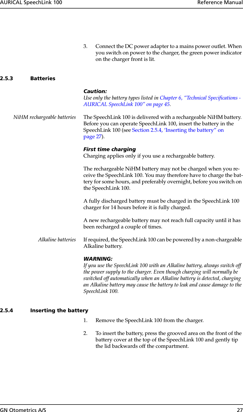 GN Otometrics A/S 27AURICAL SpeechLink 100  Reference Manual3. Connect the DC power adapter to a mains power outlet. When you switch on power to the charger, the green power indicator on the charger front is lit.2.5.3 BatteriesCaution:Use only the battery types listed in Chapter 6, “Technical Specifications - AURICAL SpeechLink 100” on page 45.NiHM rechargeable batteries The SpeechLink 100 is delivered with a rechargeable NiHM battery. Before you can operate SpeechLink 100, insert the battery in the SpeechLink 100 (see Section 2.5.4, ‘Inserting the battery” on page 27).First time chargingCharging applies only if you use a rechargeable battery.The rechargeable NiHM battery may not be charged when you re-ceive the SpeechLink 100. You may therefore have to charge the bat-tery for some hours, and preferably overnight, before you switch on the SpeechLink 100.A fully discharged battery must be charged in the SpeechLink 100 charger for 14 hours before it is fully charged.A new rechargeable battery may not reach full capacity until it has been recharged a couple of times.Alkaline batteries If required, the SpeechLink 100 can be powered by a non-chargeable Alkaline battery. WARNING:If you use the SpeechLink 100 with an Alkaline battery, always switch off the power supply to the charger. Even though charging will normally be switched off automatically when an Alkaline battery is detected, charging an Alkaline battery may cause the battery to leak and cause damage to the SpeechLink 100. 2.5.4 Inserting the battery1. Remove the SpeechLink 100 from the charger.2. To insert the battery, press the grooved area on the front of the battery cover at the top of the SpeechLink 100 and gently tip the lid backwards off the compartment. 