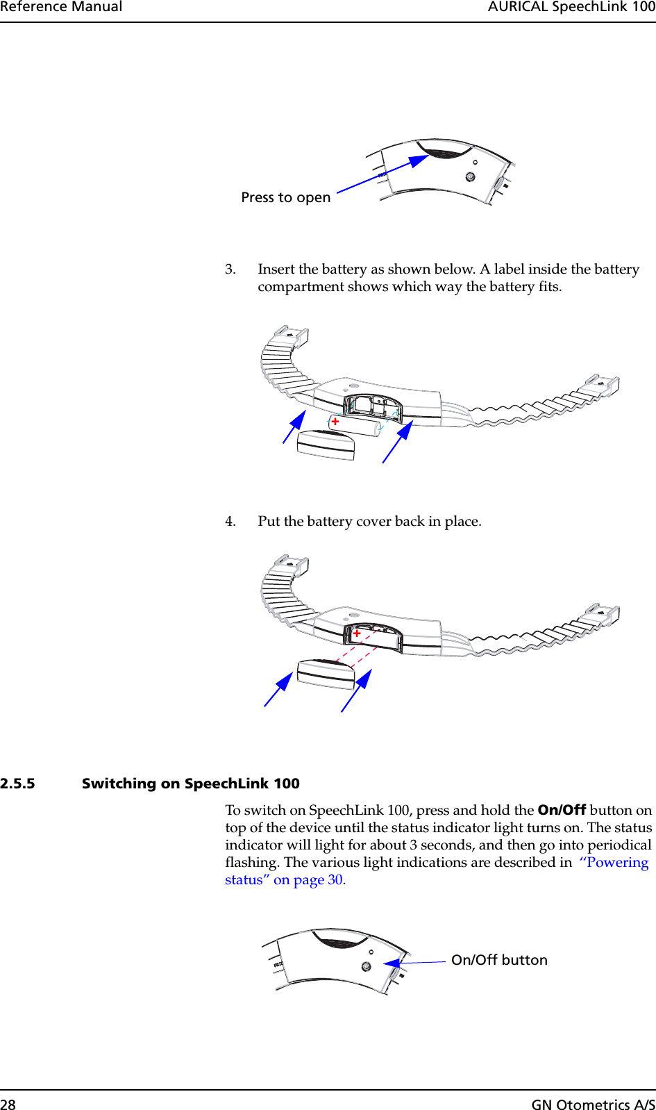 28 GN Otometrics A/SReference Manual  AURICAL SpeechLink 1003. Insert the battery as shown below. A label inside the battery compartment shows which way the battery fits. 4. Put the battery cover back in place.2.5.5 Switching on SpeechLink 100To switch on SpeechLink 100, press and hold the On/Off button on top of the device until the status indicator light turns on. The status indicator will light for about 3 seconds, and then go into periodical flashing. The various light indications are described in  ‘‘Powering status” on page 30.Press to open++On/Off button