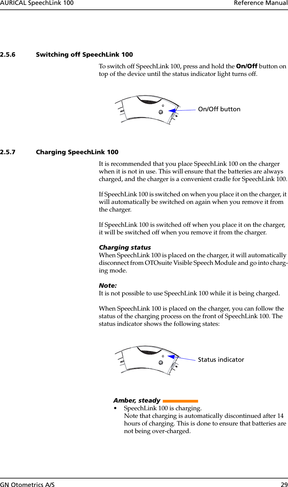 GN Otometrics A/S 29AURICAL SpeechLink 100  Reference Manual2.5.6 Switching off SpeechLink 100To switch off SpeechLink 100, press and hold the On/Off button on top of the device until the status indicator light turns off. 2.5.7 Charging SpeechLink 100It is recommended that you place SpeechLink 100 on the charger when it is not in use. This will ensure that the batteries are always charged, and the charger is a convenient cradle for SpeechLink 100.If SpeechLink 100 is switched on when you place it on the charger, it will automatically be switched on again when you remove it from the charger.If SpeechLink 100 is switched off when you place it on the charger, it will be switched off when you remove it from the charger.Charging statusWhen SpeechLink 100 is placed on the charger, it will automatically disconnect from OTOsuite Visible Speech Module and go into charg-ing mode.Note:It is not possible to use SpeechLink 100 while it is being charged.When SpeechLink 100 is placed on the charger, you can follow the status of the charging process on the front of SpeechLink 100. The status indicator shows the following states:Amber, steady • SpeechLink 100 is charging.Note that charging is automatically discontinued after 14 hours of charging. This is done to ensure that batteries are not being over-charged.On/Off buttonStatus indicator