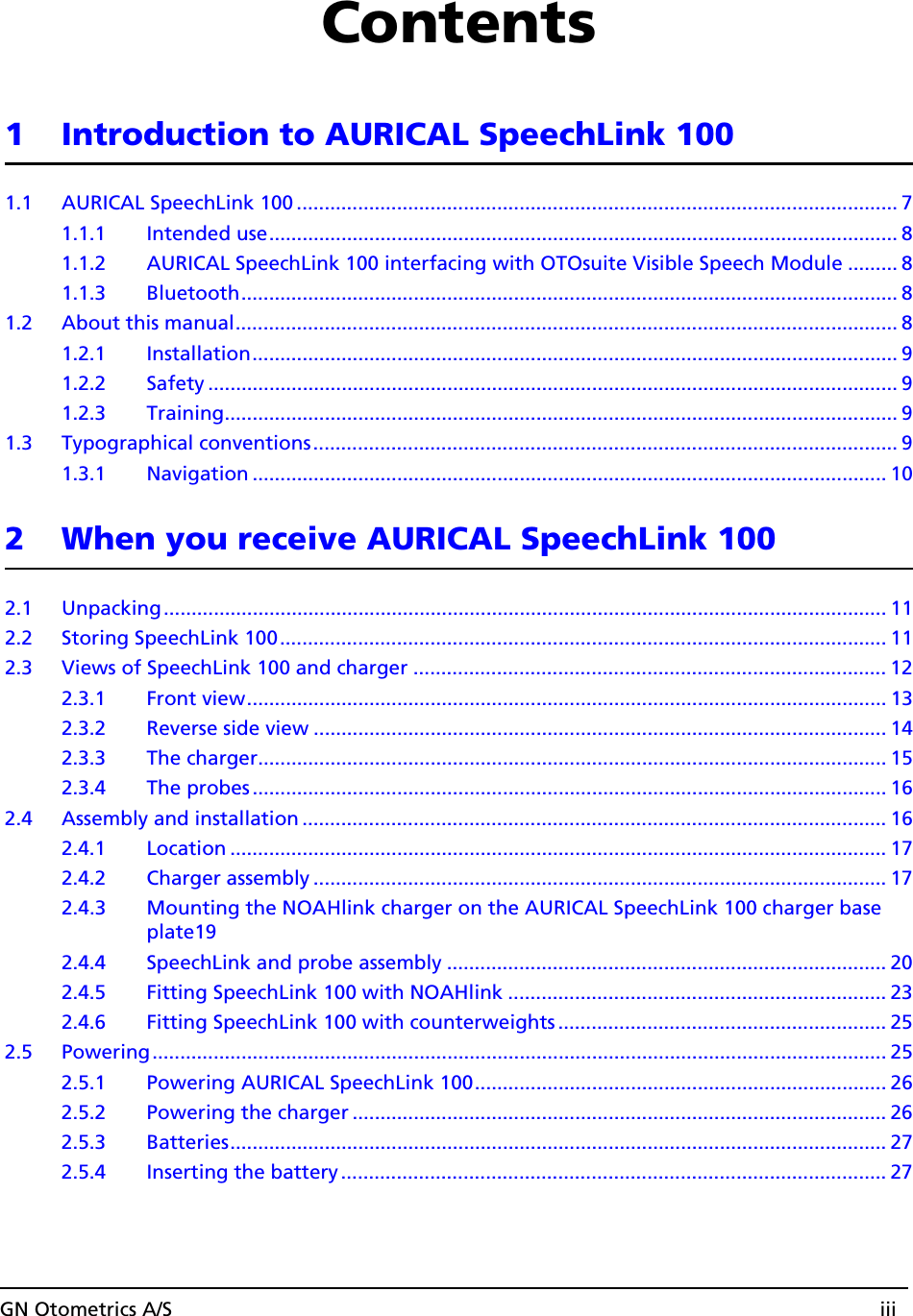 GN Otometrics A/S iiiContents1 Introduction to AURICAL SpeechLink 1001.1 AURICAL SpeechLink 100 ............................................................................................................ 71.1.1 Intended use................................................................................................................. 81.1.2 AURICAL SpeechLink 100 interfacing with OTOsuite Visible Speech Module ......... 81.1.3 Bluetooth...................................................................................................................... 81.2 About this manual....................................................................................................................... 81.2.1 Installation.................................................................................................................... 91.2.2 Safety ............................................................................................................................ 91.2.3 Training......................................................................................................................... 91.3 Typographical conventions......................................................................................................... 91.3.1 Navigation .................................................................................................................. 102 When you receive AURICAL SpeechLink 1002.1 Unpacking.................................................................................................................................. 112.2 Storing SpeechLink 100............................................................................................................. 112.3 Views of SpeechLink 100 and charger ..................................................................................... 122.3.1 Front view................................................................................................................... 132.3.2 Reverse side view ....................................................................................................... 142.3.3 The charger................................................................................................................. 152.3.4 The probes .................................................................................................................. 162.4 Assembly and installation ......................................................................................................... 162.4.1 Location ...................................................................................................................... 172.4.2 Charger assembly ....................................................................................................... 172.4.3 Mounting the NOAHlink charger on the AURICAL SpeechLink 100 charger base plate192.4.4 SpeechLink and probe assembly ............................................................................... 202.4.5 Fitting SpeechLink 100 with NOAHlink .................................................................... 232.4.6 Fitting SpeechLink 100 with counterweights ........................................................... 252.5 Powering.................................................................................................................................... 252.5.1 Powering AURICAL SpeechLink 100.......................................................................... 262.5.2 Powering the charger ................................................................................................ 262.5.3 Batteries...................................................................................................................... 272.5.4 Inserting the battery .................................................................................................. 27