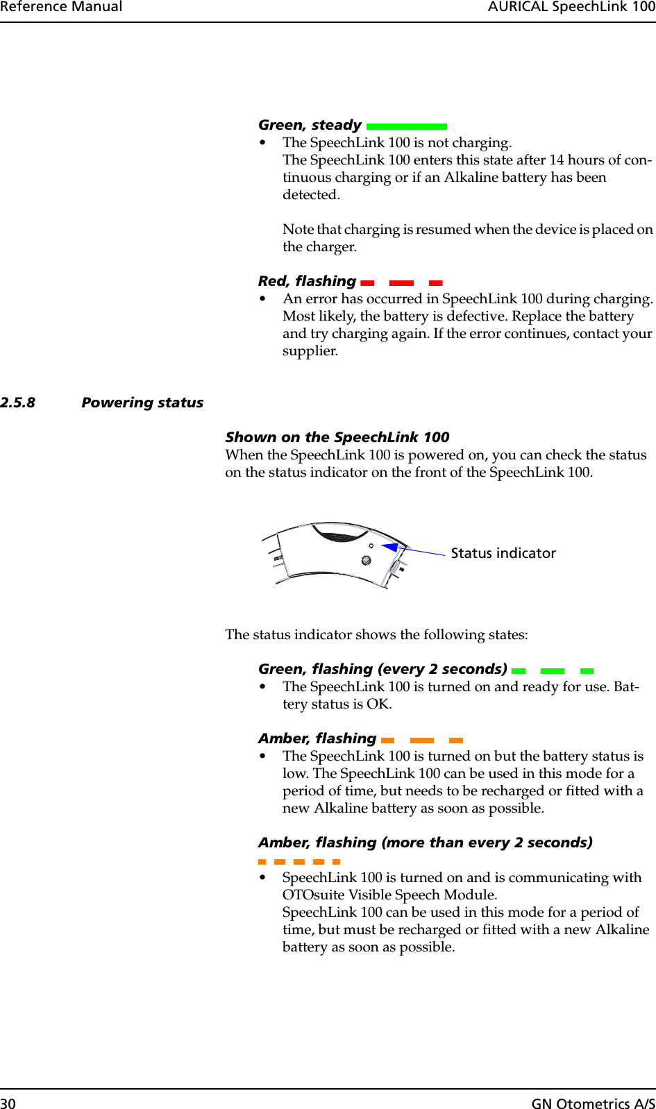 30 GN Otometrics A/SReference Manual  AURICAL SpeechLink 100Green, steady • The SpeechLink 100 is not charging.The SpeechLink 100 enters this state after 14 hours of con-tinuous charging or if an Alkaline battery has been detected. Note that charging is resumed when the device is placed on the charger.Red, flashing • An error has occurred in SpeechLink 100 during charging.Most likely, the battery is defective. Replace the battery and try charging again. If the error continues, contact your supplier. 2.5.8 Powering statusShown on the SpeechLink 100When the SpeechLink 100 is powered on, you can check the status on the status indicator on the front of the SpeechLink 100.The status indicator shows the following states:Green, flashing (every 2 seconds) • The SpeechLink 100 is turned on and ready for use. Bat-tery status is OK.Amber, flashing • The SpeechLink 100 is turned on but the battery status is low. The SpeechLink 100 can be used in this mode for a period of time, but needs to be recharged or fitted with a new Alkaline battery as soon as possible.Amber, flashing (more than every 2 seconds) • SpeechLink 100 is turned on and is communicating with OTOsuite Visible Speech Module.SpeechLink 100 can be used in this mode for a period of time, but must be recharged or fitted with a new Alkaline battery as soon as possible.Status indicator