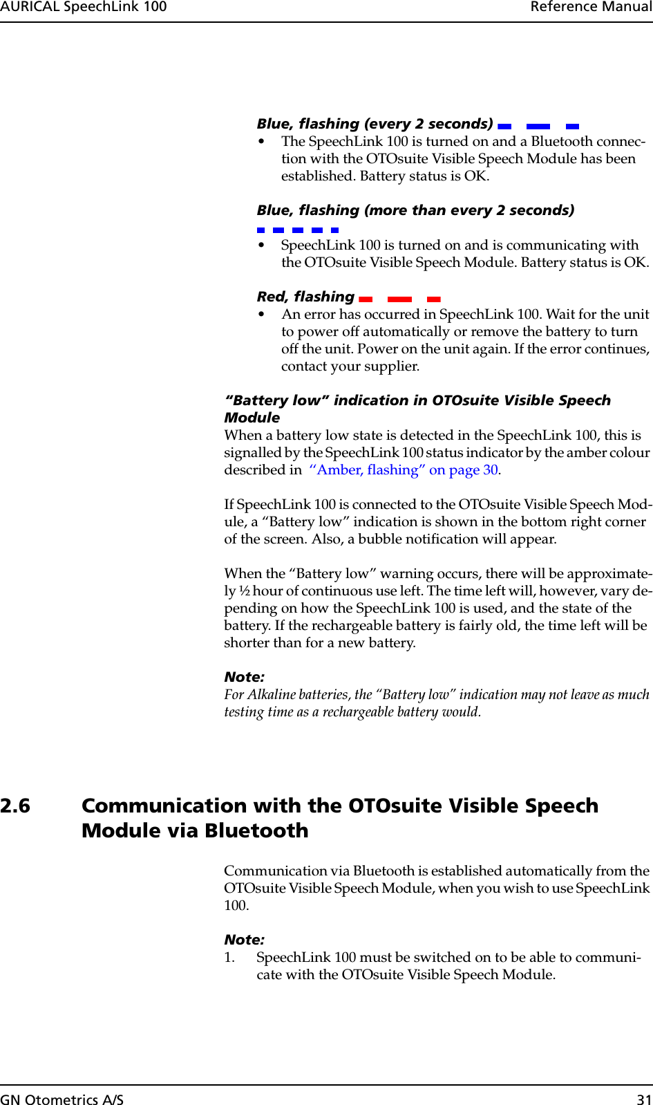 GN Otometrics A/S 31AURICAL SpeechLink 100  Reference ManualBlue, flashing (every 2 seconds) • The SpeechLink 100 is turned on and a Bluetooth connec-tion with the OTOsuite Visible Speech Module has been established. Battery status is OK.Blue, flashing (more than every 2 seconds) • SpeechLink 100 is turned on and is communicating with the OTOsuite Visible Speech Module. Battery status is OK. Red, flashing • An error has occurred in SpeechLink 100. Wait for the unit to power off automatically or remove the battery to turn off the unit. Power on the unit again. If the error continues, contact your supplier.“Battery low” indication in OTOsuite Visible Speech ModuleWhen a battery low state is detected in the SpeechLink 100, this is signalled by the SpeechLink 100 status indicator by the amber colour described in  ‘‘Amber, flashing” on page 30. If SpeechLink 100 is connected to the OTOsuite Visible Speech Mod-ule, a “Battery low” indication is shown in the bottom right corner of the screen. Also, a bubble notification will appear.When the “Battery low” warning occurs, there will be approximate-ly ½ hour of continuous use left. The time left will, however, vary de-pending on how the SpeechLink 100 is used, and the state of the battery. If the rechargeable battery is fairly old, the time left will be shorter than for a new battery.Note:For Alkaline batteries, the “Battery low” indication may not leave as much testing time as a rechargeable battery would.2.6 Communication with the OTOsuite Visible Speech Module via BluetoothCommunication via Bluetooth is established automatically from the OTOsuite Visible Speech Module, when you wish to use SpeechLink 100.Note:1. SpeechLink 100 must be switched on to be able to communi-cate with the OTOsuite Visible Speech Module.