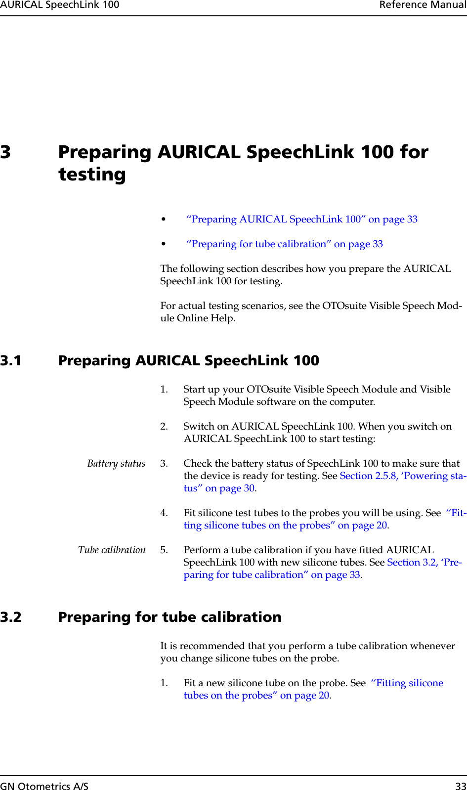 AURICAL SpeechLink 100  Reference ManualGN Otometrics A/S 333 Preparing AURICAL SpeechLink 100 for testing• ‘‘Preparing AURICAL SpeechLink 100” on page 33• ‘‘Preparing for tube calibration” on page 33The following section describes how you prepare the AURICAL SpeechLink 100 for testing.For actual testing scenarios, see the OTOsuite Visible Speech Mod-ule Online Help.3.1 Preparing AURICAL SpeechLink 1001. Start up your OTOsuite Visible Speech Module and Visible Speech Module software on the computer.2. Switch on AURICAL SpeechLink 100. When you switch on AURICAL SpeechLink 100 to start testing:Battery status 3. Check the battery status of SpeechLink 100 to make sure that the device is ready for testing. See Section 2.5.8, ‘Powering sta-tus” on page 30.4. Fit silicone test tubes to the probes you will be using. See  ‘‘Fit-ting silicone tubes on the probes” on page 20.Tube calibration 5. Perform a tube calibration if you have fitted AURICAL SpeechLink 100 with new silicone tubes. See Section 3.2, ‘Pre-paring for tube calibration” on page 33.3.2 Preparing for tube calibrationIt is recommended that you perform a tube calibration whenever you change silicone tubes on the probe.1. Fit a new silicone tube on the probe. See  ‘‘Fitting silicone tubes on the probes” on page 20.