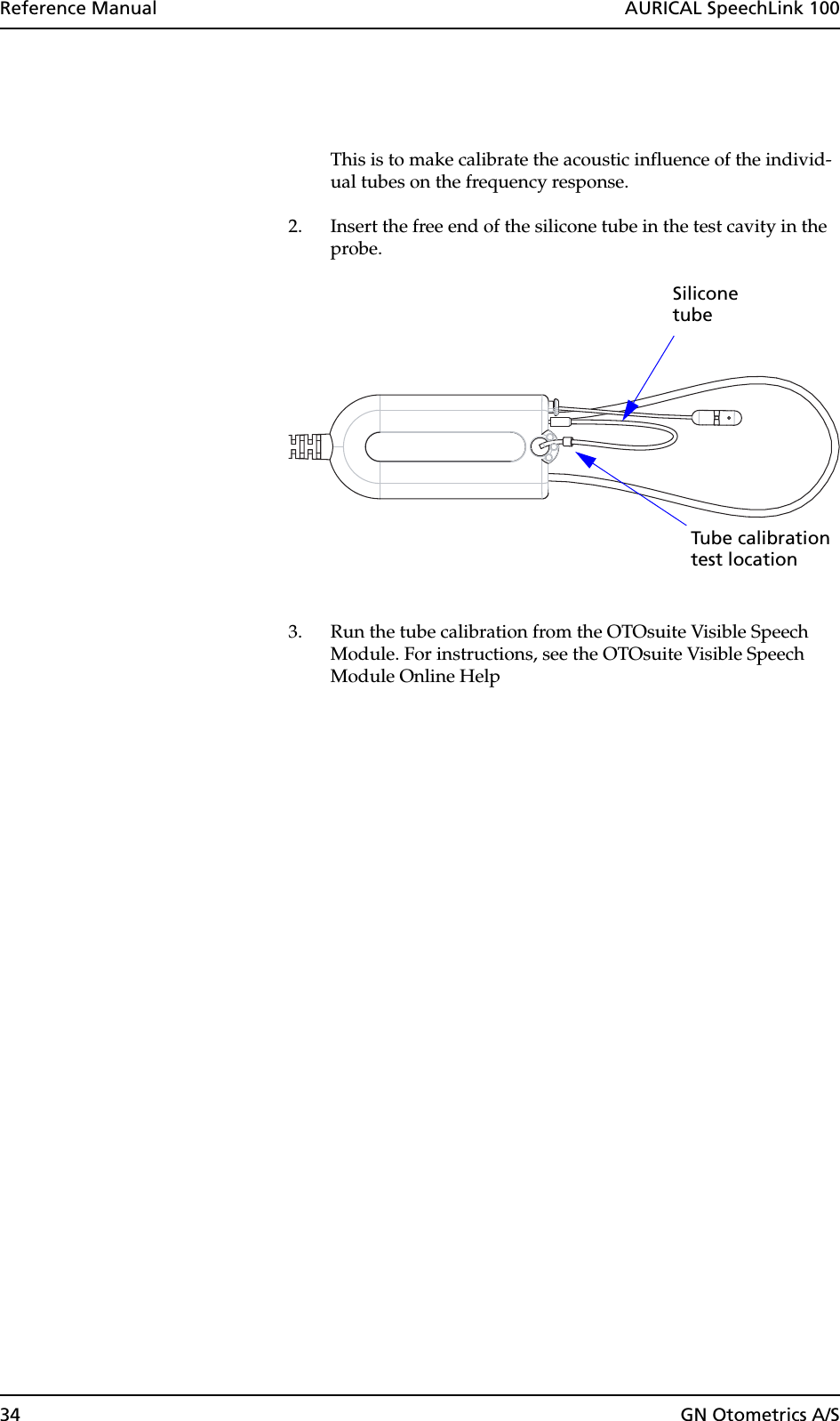 34 GN Otometrics A/SReference Manual  AURICAL SpeechLink 100This is to make calibrate the acoustic influence of the individ-ual tubes on the frequency response.2. Insert the free end of the silicone tube in the test cavity in the probe.3. Run the tube calibration from the OTOsuite Visible Speech Module. For instructions, see the OTOsuite Visible Speech Module Online HelpTube calibrationtest locationSiliconetube