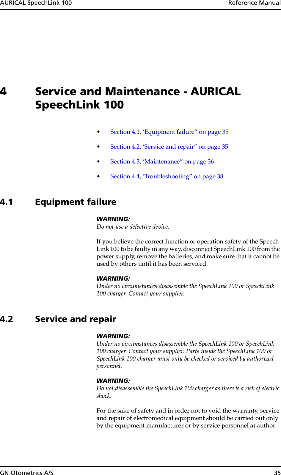 AURICAL SpeechLink 100  Reference ManualGN Otometrics A/S 354 Service and Maintenance - AURICAL SpeechLink 100•Section 4.1, ‘Equipment failure” on page 35•Section 4.2, ‘Service and repair” on page 35•Section 4.3, ‘Maintenance” on page 36•Section 4.4, ‘Troubleshooting” on page 384.1 Equipment failureWARNING:Do not use a defective device.If you believe the correct function or operation safety of the Speech-Link 100 to be faulty in any way, disconnect SpeechLink 100 from the power supply, remove the batteries, and make sure that it cannot be used by others until it has been serviced.WARNING:Under no circumstances disassemble the SpeechLink 100 or SpeechLink 100 charger. Contact your supplier.4.2 Service and repairWARNING:Under no circumstances disassemble the SpeechLink 100 or SpeechLink 100 charger. Contact your supplier. Parts inside the SpeechLink 100 or SpeechLink 100 charger must only be checked or serviced by authorized personnel.WARNING:Do not disassemble the SpeechLink 100 charger as there is a risk of electric shock.For the sake of safety and in order not to void the warranty, service and repair of electromedical equipment should be carried out only by the equipment manufacturer or by service personnel at author-