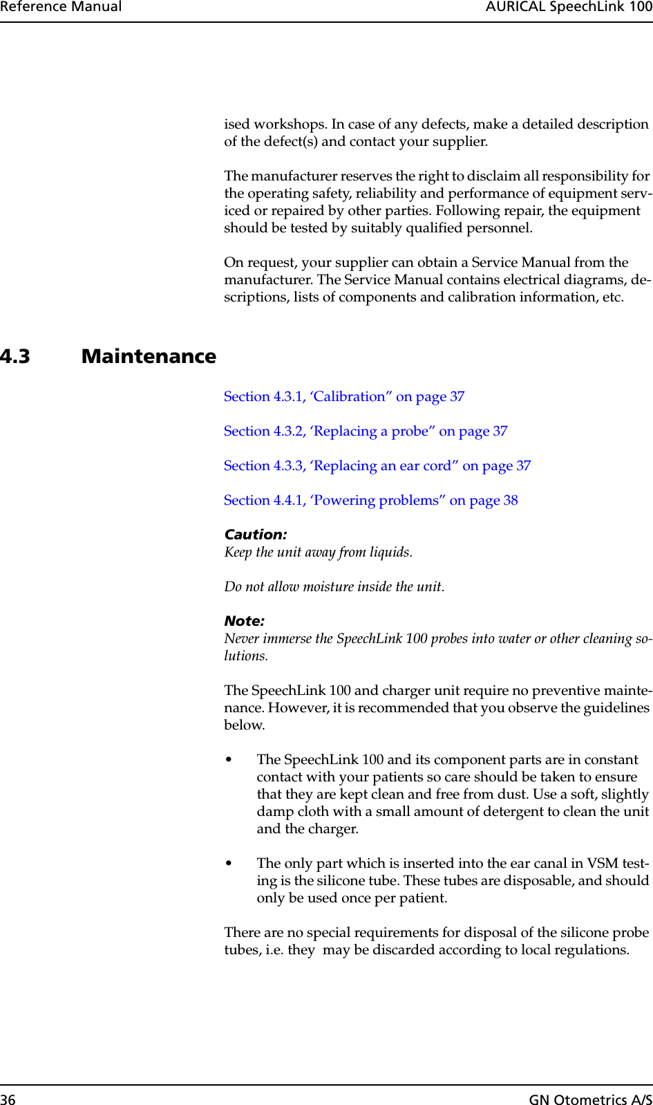 36 GN Otometrics A/SReference Manual  AURICAL SpeechLink 100ised workshops. In case of any defects, make a detailed description of the defect(s) and contact your supplier.The manufacturer reserves the right to disclaim all responsibility for the operating safety, reliability and performance of equipment serv-iced or repaired by other parties. Following repair, the equipment should be tested by suitably qualified personnel.On request, your supplier can obtain a Service Manual from the manufacturer. The Service Manual contains electrical diagrams, de-scriptions, lists of components and calibration information, etc.4.3 MaintenanceSection 4.3.1, ‘Calibration” on page 37Section 4.3.2, ‘Replacing a probe” on page 37Section 4.3.3, ‘Replacing an ear cord” on page 37Section 4.4.1, ‘Powering problems” on page 38Caution:Keep the unit away from liquids.Do not allow moisture inside the unit.Note:Never immerse the SpeechLink 100 probes into water or other cleaning so-lutions.The SpeechLink 100 and charger unit require no preventive mainte-nance. However, it is recommended that you observe the guidelines below.• The SpeechLink 100 and its component parts are in constant contact with your patients so care should be taken to ensure that they are kept clean and free from dust. Use a soft, slightly damp cloth with a small amount of detergent to clean the unit and the charger.• The only part which is inserted into the ear canal in VSM test-ing is the silicone tube. These tubes are disposable, and should only be used once per patient.There are no special requirements for disposal of the silicone probe tubes, i.e. they  may be discarded according to local regulations.