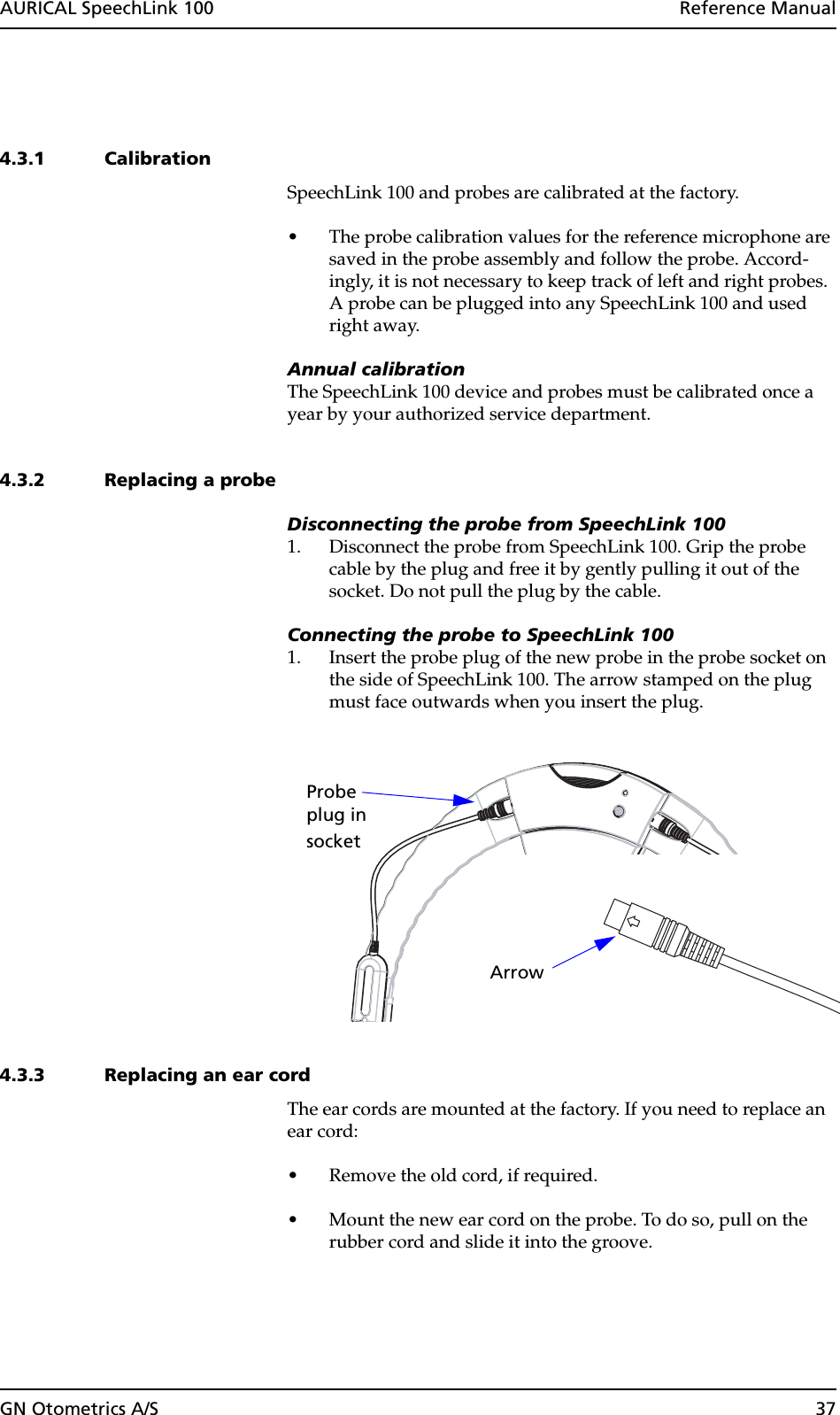 GN Otometrics A/S 37AURICAL SpeechLink 100  Reference Manual4.3.1 CalibrationSpeechLink 100 and probes are calibrated at the factory.• The probe calibration values for the reference microphone are saved in the probe assembly and follow the probe. Accord-ingly, it is not necessary to keep track of left and right probes. A probe can be plugged into any SpeechLink 100 and used right away.Annual calibrationThe SpeechLink 100 device and probes must be calibrated once a year by your authorized service department.4.3.2 Replacing a probeDisconnecting the probe from SpeechLink 1001. Disconnect the probe from SpeechLink 100. Grip the probe cable by the plug and free it by gently pulling it out of the socket. Do not pull the plug by the cable. Connecting the probe to SpeechLink 1001. Insert the probe plug of the new probe in the probe socket on the side of SpeechLink 100. The arrow stamped on the plug must face outwards when you insert the plug.4.3.3 Replacing an ear cordThe ear cords are mounted at the factory. If you need to replace an ear cord:• Remove the old cord, if required.• Mount the new ear cord on the probe. To do so, pull on the rubber cord and slide it into the groove. Probeplug insocket Arrow 