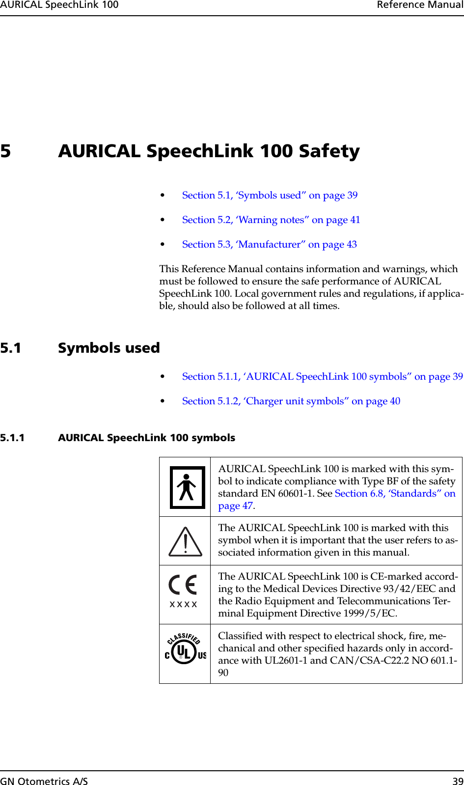 AURICAL SpeechLink 100  Reference ManualGN Otometrics A/S 395 AURICAL SpeechLink 100 Safety•Section 5.1, ‘Symbols used” on page 39•Section 5.2, ‘Warning notes” on page 41•Section 5.3, ‘Manufacturer” on page 43This Reference Manual contains information and warnings, which must be followed to ensure the safe performance of AURICAL SpeechLink 100. Local government rules and regulations, if applica-ble, should also be followed at all times.5.1 Symbols used•Section 5.1.1, ‘AURICAL SpeechLink 100 symbols” on page 39•Section 5.1.2, ‘Charger unit symbols” on page 405.1.1 AURICAL SpeechLink 100 symbolsAURICAL SpeechLink 100 is marked with this sym-bol to indicate compliance with Type BF of the safety standard EN 60601-1. See Section 6.8, ‘Standards” on page 47.The AURICAL SpeechLink 100 is marked with this symbol when it is important that the user refers to as-sociated information given in this manual.The AURICAL SpeechLink 100 is CE-marked accord-ing to the Medical Devices Directive 93/42/EEC and the Radio Equipment and Telecommunications Ter-minal Equipment Directive 1999/5/EC.Classified with respect to electrical shock, fire, me-chanical and other specified hazards only in accord-ance with UL2601-1 and CAN/CSA-C22.2 NO 601.1-90 