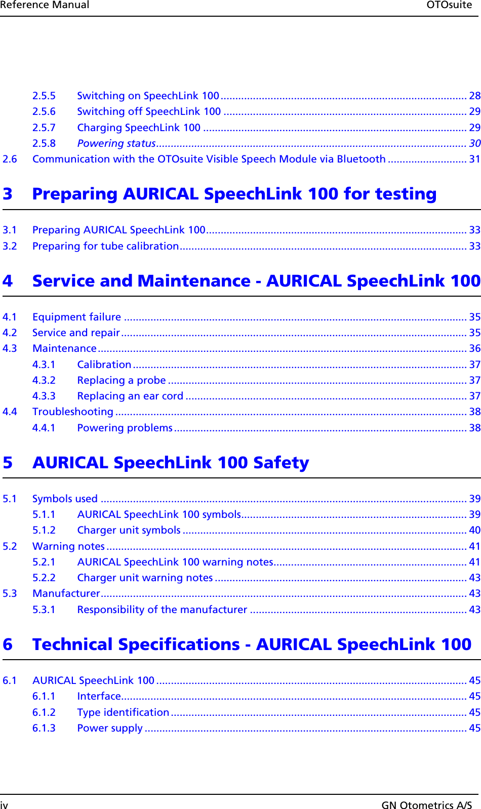 Reference Manual OTOsuiteiv GN Otometrics A/S2.5.5 Switching on SpeechLink 100 .................................................................................... 282.5.6 Switching off SpeechLink 100 ................................................................................... 292.5.7 Charging SpeechLink 100 .......................................................................................... 292.5.8 Powering status.......................................................................................................... 302.6 Communication with the OTOsuite Visible Speech Module via Bluetooth ........................... 313 Preparing AURICAL SpeechLink 100 for testing3.1 Preparing AURICAL SpeechLink 100......................................................................................... 333.2 Preparing for tube calibration.................................................................................................. 334 Service and Maintenance - AURICAL SpeechLink 1004.1 Equipment failure ..................................................................................................................... 354.2 Service and repair...................................................................................................................... 354.3 Maintenance.............................................................................................................................. 364.3.1 Calibration .................................................................................................................. 374.3.2 Replacing a probe ...................................................................................................... 374.3.3 Replacing an ear cord ................................................................................................ 374.4 Troubleshooting ........................................................................................................................ 384.4.1 Powering problems .................................................................................................... 385 AURICAL SpeechLink 100 Safety5.1 Symbols used ............................................................................................................................. 395.1.1 AURICAL SpeechLink 100 symbols............................................................................. 395.1.2 Charger unit symbols ................................................................................................. 405.2 Warning notes ........................................................................................................................... 415.2.1 AURICAL SpeechLink 100 warning notes.................................................................. 415.2.2 Charger unit warning notes ...................................................................................... 435.3 Manufacturer............................................................................................................................. 435.3.1 Responsibility of the manufacturer .......................................................................... 436 Technical Specifications - AURICAL SpeechLink 1006.1 AURICAL SpeechLink 100 .......................................................................................................... 456.1.1 Interface...................................................................................................................... 456.1.2 Type identification ..................................................................................................... 456.1.3 Power supply .............................................................................................................. 45