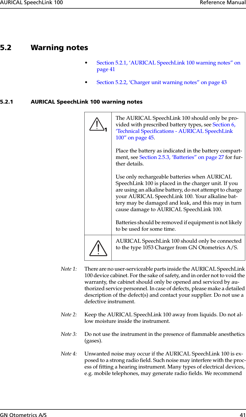 GN Otometrics A/S 41AURICAL SpeechLink 100  Reference Manual5.2 Warning notes•Section 5.2.1, ‘AURICAL SpeechLink 100 warning notes” on page 41•Section 5.2.2, ‘Charger unit warning notes” on page 435.2.1 AURICAL SpeechLink 100 warning notesNote 1: There are no user-serviceable parts inside the AURICAL SpeechLink 100 device cabinet. For the sake of safety, and in order not to void the warranty, the cabinet should only be opened and serviced by au-thorized service personnel. In case of defects, please make a detailed description of the defect(s) and contact your supplier. Do not use a defective instrument.Note 2: Keep the AURICAL SpeechLink 100 away from liquids. Do not al-low moisture inside the instrument.Note 3: Do not use the instrument in the presence of flammable anesthetics (gases).Note 4: Unwanted noise may occur if the AURICAL SpeechLink 100 is ex-posed to a strong radio field. Such noise may interfere with the proc-ess of fitting a hearing instrument. Many types of electrical devices, e.g. mobile telephones, may generate radio fields. We recommend The AURICAL SpeechLink 100 should only be pro-vided with prescribed battery types, see Section 6, ‘Technical Specifications - AURICAL SpeechLink 100” on page 45.Place the battery as indicated in the battery compart-ment, see Section 2.5.3, ‘Batteries” on page 27 for fur-ther details. Use only rechargeable batteries when AURICAL SpeechLink 100 is placed in the charger unit. If you are using an alkaline battery, do not attempt to charge your AURICAL SpeechLink 100. Your alkaline bat-tery may be damaged and leak, and this may in turn cause damage to AURICAL SpeechLink 100. Batteries should be removed if equipment is not likely to be used for some time. AURICAL SpeechLink 100 should only be connected to the type 1053 Charger from GN Otometrics A/S.1