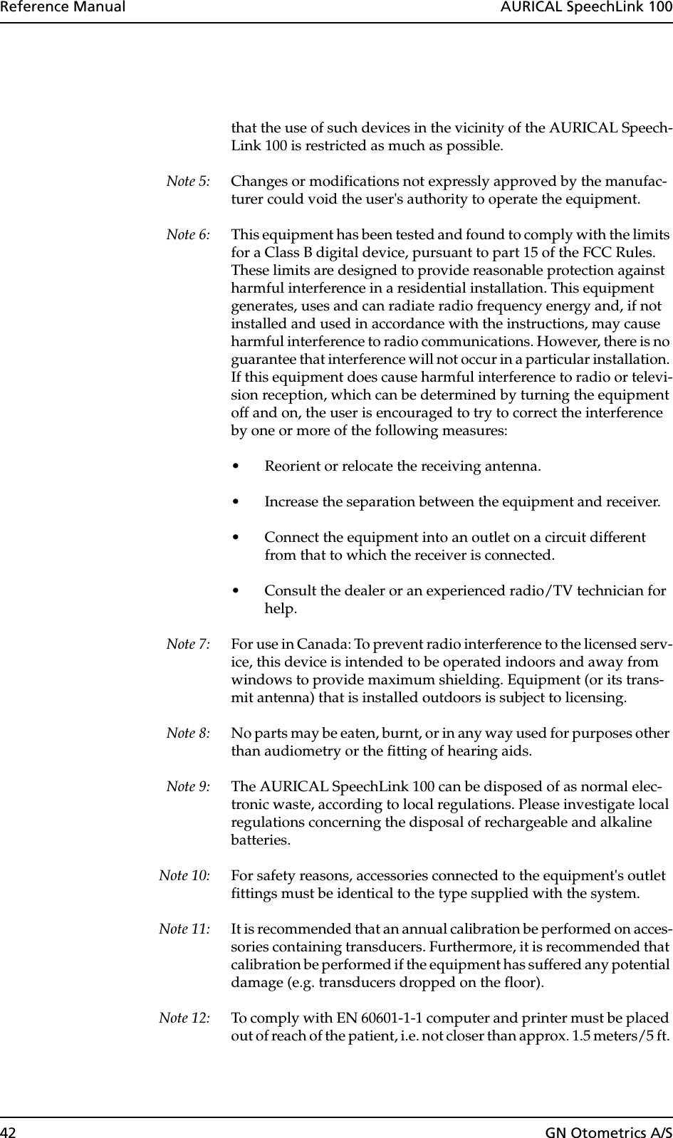 42 GN Otometrics A/SReference Manual  AURICAL SpeechLink 100that the use of such devices in the vicinity of the AURICAL Speech-Link 100 is restricted as much as possible.Note 5: Changes or modifications not expressly approved by the manufac-turer could void the user&apos;s authority to operate the equipment.Note 6: This equipment has been tested and found to comply with the limits for a Class B digital device, pursuant to part 15 of the FCC Rules. These limits are designed to provide reasonable protection against harmful interference in a residential installation. This equipment generates, uses and can radiate radio frequency energy and, if not installed and used in accordance with the instructions, may cause harmful interference to radio communications. However, there is no guarantee that interference will not occur in a particular installation. If this equipment does cause harmful interference to radio or televi-sion reception, which can be determined by turning the equipment off and on, the user is encouraged to try to correct the interference by one or more of the following measures:• Reorient or relocate the receiving antenna.• Increase the separation between the equipment and receiver.• Connect the equipment into an outlet on a circuit different from that to which the receiver is connected.• Consult the dealer or an experienced radio/TV technician for help.Note 7: For use in Canada: To prevent radio interference to the licensed serv-ice, this device is intended to be operated indoors and away from windows to provide maximum shielding. Equipment (or its trans-mit antenna) that is installed outdoors is subject to licensing.Note 8: No parts may be eaten, burnt, or in any way used for purposes other than audiometry or the fitting of hearing aids. Note 9: The AURICAL SpeechLink 100 can be disposed of as normal elec-tronic waste, according to local regulations. Please investigate local regulations concerning the disposal of rechargeable and alkaline batteries. Note 10: For safety reasons, accessories connected to the equipment&apos;s outlet fittings must be identical to the type supplied with the system. Note 11: It is recommended that an annual calibration be performed on acces-sories containing transducers. Furthermore, it is recommended that calibration be performed if the equipment has suffered any potential damage (e.g. transducers dropped on the floor). Note 12: To comply with EN 60601-1-1 computer and printer must be placed out of reach of the patient, i.e. not closer than approx. 1.5 meters/5 ft. 